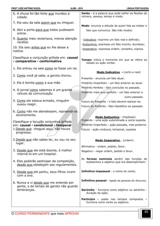PROFº JOSÉ ANTÔNIO RUZZA ALMS – 2016 LÍNGUA PORTUGUESA
O CURSO PERMANENTE que mais APROVA!
40
6. A chuva foi tão forte que inundou a
cidade.
7. Ela saiu da sala assim que eu cheguei.
8. Abri a porta para que todos pudessem
entrar.
9. Quanto mais reclamava, menos atenção
recebia.
10. Ela saiu antes que eu lhe desse a
notícia.
Classifique a conjunção grifada em: causal
- comparativa - conformativa
1. Ele entrou na sala como se fosse um rei.
2. Como você já sabe, a garota chorou.
3. Ela é bonita como a sua mãe.
4. O jornal como sabemos é um grande
veículo de comunicação.
5. Como ele estava armado, ninguém
ousou reagir.
6. Como não me atendessem, repreendi-os
severamente.
Classifique a locução conjuntiva grifada
em: causal - condicional - temporal
1.Desde que cheguei aqui, não houve
progresso.
2.Desde que não sabes ler, eu vou no seu
lugar.
3. Desde que ele está doente, é melhor
interná-lo em um hospital.
4. Eles poderão participar da competição,
desde que obedeçam aos regulamentos.
5. Desde que ele partiu, seus filhos vivem
com a avó.
6. Nunca a vi desde que me entendo por
gente, e do tempo de garoto não guardo
lembranças.
Verbo - é a palavra que pode sofrer as flexões de
número, pessoa, tempo e modo.
Modo: enuncia a atitude de quem fala ao relatar o
fato que comunica. São três modos:
- Indicativo: exprime um fato real e definido;
-Subjuntivo: expressa um fato incerto, duvidoso;
-Imperativo: expressa ordem, conselho, súplica.
Tempo: indica o momento em que se refere ao
estado ou ação verbal.
Modo Indicativo - (certo e real)
Presente - enuncia um fato atual.
Pretérito Imperfeito - um fato anterior ao atual.
Pretérito Perfeito - fato concluído no passado.
Pretérito mais-que-perfeito - um fato anterior a
outro passado.
Futuro do Presente - o fato deverá realizar-se.
Futuro do Pretérito - fato hipotético ao passado.
Modo Subjuntivo - (hipótese)
Presente - uma ação subordinada a outra suposta
Pretérito Imperfeito - ação passada, mas posterior
Futuro - ação vindoura, temporal, suposta
Modo Imperativo - (ordem)
Afirmativo - ordem, pedido, favor.
Negativo - negar ordem, pedido e favor.
As formas nominais advêm das funções de
substantivo e adjetivo que ora desempenham:
Infinitivo impessoal - o nome do verbo;
Infinitivo pessoal - ligado às pessoas do discurso;
Gerúndio - funciona como adjetivo ou advérbio -
duração da ação;
Particípio - usado nos tempos compostos –
funciona como verbo ou adjetivo.
 