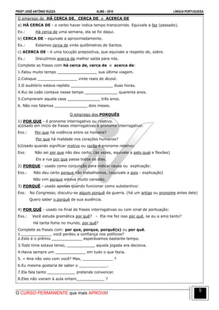 PROFº JOSÉ ANTÔNIO RUZZA ALMS – 2016 LÍNGUA PORTUGUESA
O CURSO PERMANENTE que mais APROVA!
5
O emprego de HÁ CERCA DE, CERCA DE e ACERCA DE
a) HÁ CERCA DE - o verbo haver indica tempo transcorrido. Equivale a faz (passado).
Ex.: Há cerca de uma semana, ela se foi daqui.
b) CERCA DE - equivale a aproximadamente.
Ex.: Estamos cerca de vinte quilômetros de Santos.
c) ACERCA DE - é uma locução prepositiva, que equivale a respeito de, sobre.
Ex.: Discutimos acerca da melhor saída para nós.
Complete as frases com há cerca de, cerca de e acerca de:
1.Falou muito tempo _________________ sua última viagem.
2.Coloque _________________ vinte reais de álcool.
3.O auditório estava repleto __________________ duas horas.
4.Rui de Leão contava nesse tempo ______________ quarenta anos.
5.Compraram aquela casa ______________ três anos.
6. Não nos falamos ______________ dois meses.
O emprego dos PORQUÊS
1) POR QUE - é pronome interrogativo ou relativo.
a)Usado em início de frases interrogativas é pronome interrogativo:
Exs.: Por que há violência entre os homens?
Por que há maldade nos corações humanos?
b)Usado quando significar motivo ou razão é pronome relativo:
Exs: Não sei por que não deu certo. (às vezes, equivale a pelo qual e flexões)
Eis a rua por que passa todos os dias.
2) PORQUE - usado como conjunção para indicar causa ou explicação:
Exs.: Não deu certo porque não trabalhamos. (equivale a pois - explicação)
Não vim porque estava muito cansado.
3) PORQUÊ - usado apenas quando funcionar como substantivo:
Exs: No Congresso, discutiu-se algum porquê da guerra. (há um artigo ou pronome antes dele)
Quero saber o porquê de sua ausência.
4) POR QUÊ - usado no final de frases interrogativas ou com sinal de pontuação:
Exs.: Você estuda gramática por quê? - Ela me fez isso por quê, se eu a amo tanto?
Há tanta fome no mundo, por quê?
Complete as frases com: por que, porque, porquê(s) ou por quê.
1._____________ você perdeu a confiança nos políticos?
2.Este é o prêmio _____________ esperávamos bastante tempo.
3.Todo time estava tenso, ____________ aquela jogada era decisiva.
4.Havia sempre um _____________ em tudo o que fazia.
5. – Ana não veio com você? Mas, _____________ ?
6.Eu mesma gostaria de saber o ____________.
7.Ela fala tanto ____________ pretende convencer.
8.Eles não vieram à aula ontem____________ ?
 
