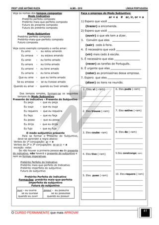 PROFº JOSÉ ANTÔNIO RUZZA ALMS – 2016 LÍNGUA PORTUGUESA
O CURSO PERMANENTE que mais APROVA!
41
Veja os nomes dos tempos compostos:
Modo Indicativo
Pretérito perfeito composto
Pretérito mais-que-perfeito composto
Futuro do presente composto
Futuro do pretérito composto
Modo Subjuntivo
Pretérito perfeito composto
Pretérito-mais-que-perfeito composto
Futuro composto
Veja como exemplo composto o verbo amar:
Eu amo - eu estou amando
Eu amava - eu estava amando
Eu amei - eu tenho amado
Eu amara - eu tinha amado
Eu amarei - eu terei amado
Eu amaria - eu teria amado
Que eu ame - que eu tenha amado
Se eu amasse - se eu tivesse amado
Quando eu amar - quando eu tiver amado
Dos tempos simples, formam-se os seguintes
tempos do Modo Subjuntivo:
Presente do indicativo - Presente do Subjuntivo
Eu peço - que eu peça
Eu ouço - que eu ouça
Eu requeiro - que eu requeira
Eu faço - que eu faça
Eu posso - que eu possa
Eu dirijo - que eu dirija
Eu fujo - que eu fuja
O modo subjuntivo presente
Para se formar o Presente do Subjuntivo,
deve-se aprender a regra abaixo:
Verbos da 1ª conjugação: ar = e
Verbos da 2ª e 3ª conjugações: er-or-ir = a
exceção: estar.
Se não houver a primeira pessoa eu do presente
do indicativo, não haverá o presente do subjuntivo e
nem as formas imperativas.
Pretérito Perfeito do Indicativo
Pretérito mais-que-perfeito do Indicativo
Pretérito imperfeito do subjuntivo
Futuro do subjuntivo
Pretérito Perfeito do indicativo
Formações: pretérito mais-que-perfeito
Imperfeito do subjuntivo
Futuro do subjuntivo
Eu ouvi - eu ouvira
se eu ouvisse
quando eu ouvir
Eu possuí - eu possuíra
se eu possuísse
quando eu possuir
Faça o emprego do Modo Subjuntivo:
ar = e # er, ir, or = a
1) Espero que você ___________________
(trazer) a encomenda.
2) Espero que você ___________________
(ouvir) o que ele tem a dizer.
3. Convém que eles ________________
(sair) cedo à feira.
4. É necessário que você ______________
(vir) mais cedo à escola.
5. É necessário que elas _______________
(rever) as tarefas de Português.
6. É urgente que elas __________________
(reter) as promissórias dessa empresa.
7. Espero que eles ____________________
(dizer) os itens na reunião.
1. Eles vi (-ram)
_____________________
_____________________
_____________________
2. Eles trouxe (-ram)
_____________________
_____________________
_____________________
3. Eles coube -ram)
_____________________
_____________________
_____________________
4. Eles tive (-ram)
_____________________
_____________________
_____________________
5. Eles puse (-ram)
_____________________
_____________________
_____________________
6. Eles pude (-ram)
____________________
____________________
____________________
7. Eles estive (-ram)
____________________
____________________
____________________
8. Eles de (-ram)
____________________
____________________
____________________
9.Eles constrange( ram)
____________________
____________________
____________________
10. Eles requere (-ram)
____________________
____________________
____________________
 