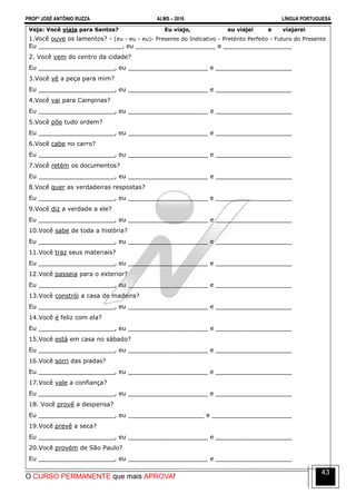 PROFº JOSÉ ANTÔNIO RUZZA ALMS – 2016 LÍNGUA PORTUGUESA
O CURSO PERMANENTE que mais APROVA!
43
Veja: Você viaja para Santos? Eu viajo, eu viajei e viajarei
1.Você ouve os lamentos? - (eu - eu - eu)- Presente do Indicativo - Pretérito Perfeito - Futuro do Presente
Eu ______________________, eu _____________________ e __________________
2. Você vem do centro da cidade?
Eu ____________________, eu _____________________ e ____________________
3.Você vê a peça para mim?
Eu ____________________, eu _____________________ e ____________________
4.Você vai para Campinas?
Eu ____________________, eu _____________________ e ____________________
5.Você põe tudo ordem?
Eu ____________________, eu _____________________ e ____________________
6.Você cabe no carro?
Eu ____________________, eu _____________________ e ____________________
7.Você retém os documentos?
Eu ____________________, eu _____________________ e ____________________
8.Você quer as verdadeiras respostas?
Eu ____________________, eu _____________________ e ____________________
9.Você diz a verdade a ele?
Eu ____________________, eu _____________________ e ____________________
10.Você sabe de toda a história?
Eu ____________________, eu _____________________ e ____________________
11.Você traz seus materiais?
Eu ____________________, eu _____________________ e ____________________
12.Você passeia para o exterior?
Eu ____________________, eu _____________________ e ____________________
13.Você constrói a casa de madeira?
Eu ____________________, eu _____________________ e ____________________
14.Você é feliz com ela?
Eu ____________________, eu _____________________ e ____________________
15.Você está em casa no sábado?
Eu ____________________, eu _____________________ e ____________________
16.Você sorri das piadas?
Eu ____________________, eu _____________________ e ____________________
17.Você vale a confiança?
Eu ____________________, eu _____________________ e ____________________
18. Você provê a despensa?
Eu ____________________, eu ____________________ e _____________________
19.Você prevê a seca?
Eu ____________________, eu _____________________ e ____________________
20.Você provém de São Paulo?
Eu ____________________, eu _____________________ e ____________________
 