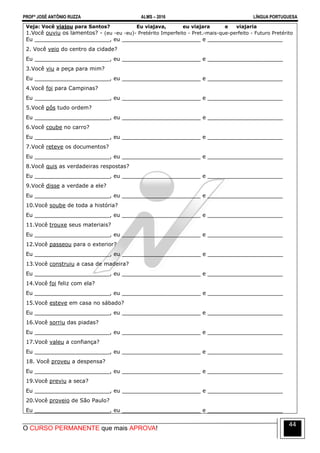 PROFº JOSÉ ANTÔNIO RUZZA ALMS – 2016 LÍNGUA PORTUGUESA
O CURSO PERMANENTE que mais APROVA!
44
Veja: Você viajou para Santos? Eu viajava, eu viajara e viajaria
1.Você ouviu os lamentos? - (eu -eu -eu)- Pretérito Imperfeito - Pret.-mais-que-perfeito - Futuro Pretérito
Eu ______________________, eu _______________________ e ______________________
2. Você veio do centro da cidade?
Eu ______________________, eu _______________________ e ______________________
3.Você viu a peça para mim?
Eu ______________________, eu _______________________ e ______________________
4.Você foi para Campinas?
Eu ______________________, eu _______________________ e ______________________
5.Você pôs tudo ordem?
Eu ______________________, eu _______________________ e ______________________
6.Você coube no carro?
Eu ______________________, eu _______________________ e ______________________
7.Você reteve os documentos?
Eu ______________________, eu _______________________ e ______________________
8.Você quis as verdadeiras respostas?
Eu ______________________, eu _______________________ e ______________________
9.Você disse a verdade a ele?
Eu ______________________, eu _______________________ e ______________________
10.Você soube de toda a história?
Eu ______________________, eu _______________________ e ______________________
11.Você trouxe seus materiais?
Eu ______________________, eu _______________________ e ______________________
12.Você passeou para o exterior?
Eu ______________________, eu _______________________ e ______________________
13.Você construiu a casa de madeira?
Eu ______________________, eu _______________________ e ______________________
14.Você foi feliz com ela?
Eu ______________________, eu _______________________ e ______________________
15.Você esteve em casa no sábado?
Eu ______________________, eu _______________________ e ______________________
16.Você sorriu das piadas?
Eu ______________________, eu _______________________ e ______________________
17.Você valeu a confiança?
Eu ______________________, eu _______________________ e ______________________
18. Você proveu a despensa?
Eu ______________________, eu _______________________ e ______________________
19.Você previu a seca?
Eu ______________________, eu _______________________ e ______________________
20.Você proveio de São Paulo?
Eu ______________________, eu _______________________ e ______________________
 