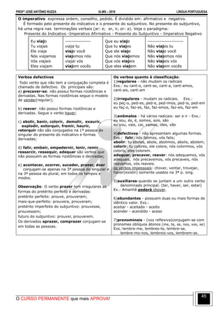 PROFº JOSÉ ANTÔNIO RUZZA ALMS – 2016 LÍNGUA PORTUGUESA
O CURSO PERMANENTE que mais APROVA!
45
O imperativo expressa ordem, conselho, pedido. É dividido em: afirmativo e negativo.
É formado pelo presente do indicativo e o presente do subjuntivo. No presente do subjuntivo,
há uma regra nas terminações verbais (ar: e; er, ir, or: a). Veja o paradigma:
Presente do Indicativo -Imperativo Afirmativo - Presente do Subjuntivo - Imperativo Negativo
Eu viajo
Tu viajas
Ele viaja
Nós viajamos
Vós viajais
Eles viajam
---------------
viaja tu
viaje você
viajemos nós
viajai vós
viajem vocês
Que eu viaje
Que tu viajes
Que ele viaje
Que nós viajemos
Que vós viajeis
Que eles viajem
---------------------
Não viajes tu
Não viaje você
Não viajemos nós
Não viajeis vós
Não viajem vocês
Verbos defectivos
Todo verbo que não tem a conjugação completa é
chamado de defectivo. Os principais são:
a) precaver-se: não possui formas rizotônicas e
derivadas. Nas formas rizotônicas segue o modelo
de vender(regular);
b) reaver: não possui formas rizotônicas e
derivadas. Segue o verbo haver;
c) abolir, banir, colorir, demolir, exaurir,
explodir, extorquir, fremir, haurir,
retorquir não são conjugados na 1ª pessoa do
singular do presente do indicativo e formas
derivadas;
d) falir, embair, empedernir, lenir, remir
ressarcir, ressequir, adequar são verbos que
não possuem as formas rizotônicas e derivadas;
e) acontecer, ocorrer, suceder, prazer, doer
conjugam-se apenas na 3ª pessoa do singular e
na 3ª pessoa do plural, em todos os tempos e
modos.
Observação: O verbo prazer tem irregulares as
formas do pretérito perfeito e derivadas:
pretérito perfeito: prouve, prouveram;
mais-que-perfeito: prouvera, prouveram;
pretérito imperfeito do subjuntivo: prouvesse,
prouvessem;
futuro do subjuntivo: prouver, prouverem.
Os derivados aprazer, comprazer conjugam-se
em todas as pessoas.
Os verbos quanto à classificação:
1)regulares - não mudam os radicais
Exs.: eu cant-o, cant-as, cant-a, cant-amos,
cant-ais, cant-am
2)irregulares - mudam os radicais. Exs.:
eu peç-o, ped-es, ped-e, ped-imos, ped-is, ped-em
eu faç-o, faz-es, faz, faz-emos, faz-eis, faz-em
3)anômalos - há vários radicais: ser e ir - Exs.:
eu sou, és, é, somos, sois, são
eu vou, vais, vai, vamos, ides, vão
4)defectivos - não apresentam algumas formas.
Exs.: falir: nós falimos, vós falis;
abolir: tu aboles, abole, abolimos, abolis, abolem;
colorir: tu colores, ele colore, nós colorimos, vós
coloris, eles colorem.
adequar, precaver, reaver: nós adequamos, vós
adequais, nós precavemos, vós precaveis, nós
reavemos, vós reaveis.
os verbos impessoais: chover, ventar, trovejar,
haver(existir) somente usados na 3ª p. sing.
5)auxiliares-quando se juntam a um outro verbo
denominado principal. (ter, haver, ser, estar)
Ex.: Amanhã poderá chover.
6)abundantes - possuem duas ou mais formas de
idêntico valor. Exs.:
aceitar - aceitado - aceito
acender - acendido - aceso
7)pronominais - (voz reflexiva)conjugam-se com
pronomes oblíquos átonos (me, te, se, nos, vos, se)
Exs.:lembre-me, lembres-te, lembre-se,
lembre-mo-nos, lembreis-vos, lembrem-se.
 