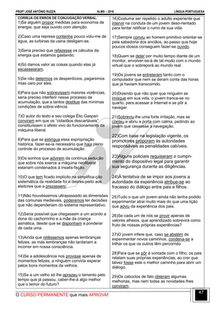 PROFº JOSÉ ANTÔNIO RUZZA ALMS – 2016 LÍNGUA PORTUGUESA
O CURSO PERMANENTE que mais APROVA!
47
CORRIJA OS ERROS DE CONJUGAÇÃO VERBAL.
1)Se alguém propor medidas para economia de
energia, que seja ouvido com atenção.
2)Caso uma represa contenhe pouco volu-me de
água, as turbinas da usina desligam-se.
3)Seria preciso que refazesse os cálculos da
energia que estamos gastando.
4)Só damos valor as coisas quando elas já
escasseiaram.
5)Se não determos os desperdícios, pagaremos
mias caro por eles.
6)Para que não sobrevissem maiores violências,
seria preciso interferir nesse processo de
acumulação, que a tantos destitue das mínimas
condições de sobre-viência.
7)O autor do texto e seu colega Élio Gaspari
conviram em que os “cidadãos descartáveis”
constituíssem o efeito vivo do funcionamento da
máquina liberal.
8)Para que se extingua essa expropriação
histórica, fazer-se-ia necessário que haja pleno
controle do processo de acumulação.
9)Os sonhos que advirem da contínua sedução
que sobre nós exerce a máquina neoliberal
estariam condenados à insatis-fação.
10)O que tem ficado implícito na simplifica-ção
sistemática da realidade foi o desres-peito aos
eleitores que a prezassem.
11)Não houvéssemos ultrapassado as dimensões
das comunas medievais, poderemos ter decisões
que não dependeriam do sistema representativo.
12)Seria possível que chegassem a um acordo a
dona do cachorrinho e a mãe da criança
asmática, desde que se disponham a ponderar
de cada uma.
13)Ainda que retêssemos apenas lembranças
felizes, as más lembranças não tardariam a
incorrer em nossa consciência.
14)Se a adolescência nos provisse apenas de
momentos felizes, a ninguém conviria esperar
pelos bons momentos da velhice.
15)Se a um velho só lhe aprazeu o lamento pelo
tempo que já passou, caber-lhe-á algo melhor
que o temor do futuro?
16)Costuma ser repelido o adulto experiente que
intervir na conduta de um jovem deso-rientado
para tentar retificar o rumo de sua vida.
17)Sempre conviu ao homem primitivo orientar-se
pela sabedoria dos anciãos, ao passo que hoje
poucos idosos conseguem fazer-se ouvido.
18)Quem se deter por muito tempo diante de um
monitor, envolver-se-á de tal modo com o mundo
virtual que o sobreporá ao mundo real.
19)Os jovens se entreteram tanto com o
computador que nem se deram conta das horas
que já haviam transcorrido.
20)Dizendo que não quer que ninguém se
imisque em sua vida, o jovem tranca-se no
quarto, para acessar a Internet e se pôr a
navegar.
21)Sobreviu-lhe uma forte irritação, mas se
conteu e abriu a porta com calma, pedindo ao
jovem que cessasse a navegação.
22)Com base na legislação vigente, os
promotores proporam às autoridades
responsáveis as penalidades cabíveis.
23)Alguns policiais requiseram o cumpri-
mento do dispositivo legal para garantir
sua segurança durante as diligências.
24)À tentativa de se impor aos jovens a
autoridade da experiência atribue-se ao
fracasso do diálogo entre pais e filhos.
25)Tudo o que um jovem ainda não tenha podido
experimentar atrai muito mais do que uma lição
que adviu da experiência dos pais.
26)Se cada um de nós se provir apenas de
valores alheios, que aprendizado sobrevirá como
fruto de nossas próprias experiências?
27)O jovem infere que, caso se abstém de
experimentar novos caminhos, condena-se a
trilhar os que os outros têm percorrido.
28)Para que se pôr à vontade com o filho, os pais
relatam suas próprias experiências, ao crer que
talvez fosse este o melhor caminho para abrir um
diálogo.
29)Os caboclos de fato obteram algumas
melhorias, mas nem todas as novidades lhes
conviram.
 