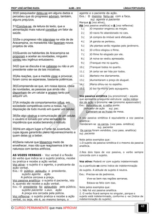 PROFº JOSÉ ANTÔNIO RUZZA ALMS – 2016 LÍNGUA PORTUGUESA
O CURSO PERMANENTE que mais APROVA!
48
30)O pesquisador deteu-se em alguns dados e
percebeu que do progresso adviram, também,
alguns prejuízos.
31)Conclue-se, da leitura do texto, que a
alimentação mais natural constitue um fator de
saúde.
32)Se o progresso não intervisse na vida de de
Aracampina, os moradores não fazeriam novos
projetos de vida.
33)Quando os habitantes de Aracampina se
proporam a aceitar as novidades, ninguém
conteu seu ingênuo entusiasmo.
34)O que se discutia é se cabesse ou não a um
presidente valer-se de tais iniciativas.
35)As reações, que a medida visse a provocar,
foram como se esperasse, bastante polêmicas.
36)Compreende-se que, em nossa época, cheia
de novidades, as pessoas que ainda não
disponham de um celular e ansiem tanto por
adquirir um.
37)A imitação de comportamentos influe, em
sociedade competitivas como a nossa, na
disposição de todo mundo em querer um celular.
38)Se algo obstrue a comunicação de um celular,
o usuário é tomado por uma sensação de
impotência que acaba beirando o ridículo.
39)Há em algum lugar a Fonte da Juventude,
cujas águas garantirão pleno rejuvenescimento a
quem delas vir a beber.
40)Seria natural que têssemos medo de
envelhecer, mas não que reagíssemos à lei da
natureza com tantos artifícios.
AS VOZES VERBAIS - Voz verbal é a flexão
do verbo que indica se o sujeito pratica, recebe
ou pratica e recebe a ação verbal.
Voz ativa: o sujeito é o agente, o praticante da
ação verbal.
Exs.: O público aplaudiu o presidente.
sujeito agente ação
A polícia cercava a praça.
Voz passiva analítica: o sujeito é paciente, isto
é, quando ele recebe a ação verbal.
Exs.: O presidente foi aplaudido pelo público.
sujeito paciente v.aux. ação
A praça era cercada pela polícia.
Voz reflexiva: o sujeito pratica e recebe a ação
verbal, ou seja, ele é, ao mesmo tempo, o
agente e o paciente da ação.
Exs.: O menino feriu-se com a faca.
suj. agente e paciente
Marque A (voz ativa),
PA (voz passiva analítica) e R (voz reflexiva)
1.( )O impostor enganou as moças.
2.( )O navio foi abandonado no cais.
3.( )A compra do imóvel será efetuada.
4.( )A garota se penteou.
5.( )As plantas serão regadas pelo jardineiro.
6.( )O crítico elogiou o filme.
7.( )O filme foi elogiado por ele.
8.( )A noiva se vestiu apressada.
9.( )Tranquei-me no quarto.
10.( )Tranquei todos no quarto.
11.( )A carta vai ser lida por todos.
12.( )Barbeio-me diariamente.
13.( )Aumentaram o preço do aluguel.
14.( )Maria olhou-se no espelho.
15.( )O boi foi morto pelo açougueiro.
Voz passiva sintética (ou pronominal) - aquela
que apresenta a seguinte estrutura: verbo indica-
dor de ação + pronome -se (pronome apassivador)
Exs.: Reformou-se a velha ponte.
Indicador de ação suj. pac.
Comeram-se as frutas da mesa.
A voz passiva sintética é equivalente a voz passiva
analítica:
Venderam-se os carros. (voz pass. sintética)
suj. paciente
Os carros foram vendidos. (voz pass. analítica)
suj. paciente
Note pelos exemplos que:
1.O sujeito da passiva sintética é o mesmo da passiva
analítica.
2.Nos dois tipos de voz passiva, o verbo sempre
concorda com o sujeito.
Voz ativa: Poderá vir com sujeito indeterminado
ou a partícula se como índice de indeterminação
do sujeito. A atitude do sujeito é neutra.
Exs.: Precisa-se de pedreiros.
Vive-se bem nas regiões serranas.
Estava-se feliz com isso.
Note pelos exemplos que:
1. Não há voz passiva analítica.
2. O verbo ficará sempre no singular, porque o
sujeito está indeterminado, conforme o -se (índice de
indeterminação do sujeito)
 