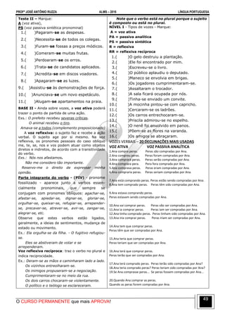 PROFº JOSÉ ANTÔNIO RUZZA ALMS – 2016 LÍNGUA PORTUGUESA
O CURSO PERMANENTE que mais APROVA!
49
Teste II – Marque:
A (voz ativa),
PS (voz passiva sintética pronominal)
1.( )Pagaram-se as despesas.
2.( )Necessita-se de todos os colegas.
3.( )Furam-se fossas a preços módicos.
4.( )Comeram-se muitas frutas.
5.( )Perdoaram-se os erros.
6.( )Trata-se de candidatos aplicados.
7.( )Acredita-se em discos voadores.
8.( )Apagaram-se as luzes.
9.( )Assistiu-se às demonstrações de força.
10.( )Anunciava-se um novo espetáculo.
11.( )Alugam-se apartamentos na praia.
BASE II - Ainda sobre vozes, a voz ativa poderá
trazer o ponto de partida de uma ação.
Exs.: O prefeito recebeu severas críticas.
O animal recebeu o tiro.
Amava-se a todos.(complemento preposicionado)
A voz reflexiva: o sujeito faz e recebe a ação
verbal. O sujeito age por si mesmo. Na voz
reflexiva, os pronomes pessoais do caso oblíquo
me, te, se, nos e vos podem atuar como objetos
diretos e indiretos, de acordo com a transitividade
do verbo.
Exs.: Nós nos afastamos.
Não me considero tão importante.
Reservo-me o direito de expressar minha
opinião.
Parte integrante do verbo - (PIV) - pronome
fossilizado - aparece junto a verbos essen-
cialmente pronominais, que sempre se
conjugam com pronomes oblíquos: agachar-se,
afastar-se, apiedar-se, dignar-se, gloriar-se,
orgulhar-se, queixar-se, refugiar-se, arrepender-
se, precaver-se, atrever-se, avir-se, zangar-se,
alegrar-se, etc.
Observe que estes verbos estão ligados,
geralmente, a ideias de sentimentos, mudança de
estado ou movimento.
Ex.: Ela orgulha-se da filha. - O fugitivo refugiou-
se.
Eles se abstiveram de votar e se
arrependeram.
Voz reflexiva recíproca: traz o verbo no plural e
indica reciprocidade.
Ex.: Deram-se as mãos e caminharam lado a lado.
Os vizinhos entreolharam-se.
Os inimigos propuseram-se a negociação.
Cumprimentaram-se no meio da rua.
Os dois carros chocaram-se violentamente.
O político e o teólogo se esclareceram.
Note que o verbo está no plural porque o sujeito
é composto ou está no plural.
NÍVEL I - Tipos de vozes - Marque:
A = voz ativa
PA = passiva analítica
PS = passiva sintética
R = reflexiva
RR = reflexiva recíproca
1.( )O gelo destruiu a plantação.
2.( )Ele foi encontrado por mim.
3.( )Escreveu-se o livro.
4.( )O público aplaudiu o deputado.
5.( )Maneco se envolvia em brigas.
6.( )Os jogadores cumprimentaram-se.
7.( )Assaltaram o trocador.
8.( )A sala ficará ocupada por nós.
9.( )Tinha-se enviado um convite.
10.( )A mocinha pintou-se com capricho.
11.( )Cercaram-se os ladrões.
12.( )Os carros entrechocaram-se.
13.( )Priscila admirou-se no espelho.
14.( )O nenê foi envolvido em panos.
15.( )Põem-se as flores na varanda.
16.( )Os amigos se abraçaram.
VOZES VERBAIS – 20 DECLINAÇÕES MAIS USADAS
VOZ ATIVA VOZ PASSIVA ANALÍTICA
1.Ana compra peras. Peras são compradas por Ana.
2.Ana comprou peras. Peras foram compradas por Ana.
3.Ana comprará peras. Peras serão compradas por Ana.
4.Ana comprara pera. Pera fora comprada por Ana.
5.Ana comprava peras. Peras eram compradas por Ana.
6.Ana compraria peras. Peras seriam compradas por Ana.
7.Ana está comprando peras. Peras estão sendo compradas por Ana.
8.Ana tem comprado peras. Peras têm sido compradas por Ana.
9.Ana estava comprando peras.
Peras estavam sendo compradas por Ana.
10.Ana vai comprar peras. Peras vão ser compradas por Ana.
11.Ana ia comprar peras. Peras iam ser compradas por Ana.
12.Ana tinha comprado peras. Peras tinham sido compradas por Ana.
13.Ana iria comprar peras. Peras iriam ser compradas por Ana.
14.Ana tem que comprar peras.
Peras têm que ser compradas por Ana.
15.Ana teria que comprar peras.
Peras teriam que ser compradas por Ana.
16.Ana terá que comprar peras.
Peras terão que ser compradas por Ana.
17.Ana terá comprado peras. Peras terão sido compradas por Ana?
18.Ana teria comprado peras? Peras teriam sido compradas por Ana?
19.Se Ana comprasse peras... Se peras fossem compradas por Ana...
20.Quando Ana comprar as peras.
Quando as peras forem compradas por Ana.
 