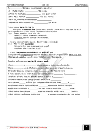 PROFº JOSÉ ANTÔNIO RUZZA ALMS – 2016 LÍNGUA PORTUGUESA
O CURSO PERMANENTE que mais APROVA!
6
9.____________não faz os exercícios como os outros?
10. – Muito simples: _____________não quero.
11.Você me machucou ______________, eu a quero tanto!
12.Não havia nenhum _____________ para essa revolta.
13.Não sei, nem me interessa saber ______________.
14.Pense um pouco nos motivos ______________age assim.
O emprego de MIM, TI, TU, EU
Utilizando as preposições: (entre, sem, perante, contra, sobre, para, por, de, etc.);
sempre dará mim e ti ou ti e mim. (funcionam como sujeitos)
Exs.: Pesam suspeitas entre mim e ti.
Perante ti e mim, o faxineiro nada disse.
Para mim, estudar biologia é fundamental.
Eu e tu aparecem como sujeitos de um verbo no infinitivo:
Exs.: Não vás sem eu mandar.
Não dei ordem para tu comprares o barco?
Papai deu o carro para eu dirigir.
Como complemento nominal de um adjetivo. Exs.:
É um problema difícil para mim resolver. Ou seja: Resolver um problema é difícil para mim.
É fácil para ti trabalhar aqui. Ou seja: Trabalhar aqui é fácil para ti.
Complete as frases com: eu, tu, ti, mim ou você.
1.Sem __________ e __________, poucas coisas se fariam naquele recinto.
2.Para _________, não é difícil compreender esta matéria de Língua Portuguesa.
3.O diretor destacou a importância de __________ estar hoje na firma.
4. Todos os convidados foram à Casa da Fazenda, menos _________ e __________ .
5.O orador proferiu palavras pesadas contra os alunos e _________ .
6.Desfarei este muro de bronze que está entre vós e __________ .
7.Não vá sem ______ mandar, pois sempre haverá amizade entre ______ e _____.
8.O professor trouxe o problema para _________ examinar e apontar a solução.
9.Contra os funcionários e ________, era uma situação inútil para ________ atuar.
10.Entregou a fazenda para _______ governar, mas não foi fácil para ______ conduzir.
11.Entrego-te o catálogo de preços para _______ o leres com muita atenção, caro amigo!
 