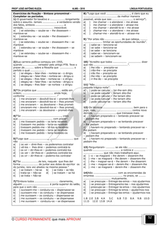 PROFº JOSÉ ANTÔNIO RUZZA ALMS – 2016 LÍNGUA PORTUGUESA
O CURSO PERMANENTE que mais APROVA!
52
Exercícios de fixação - Sintaxe pronominal -
Completar os períodos.
1) O governador foi taxativo e ..................longamente
sobre o assunto. Jamais ................ a verdadeira versão
dos fatos, embora ................................. a
verdade, .................................. inexorável.
a( ) se estendeu – soube-se – lhe dissessem –
manteve-se
b( ) estendeu-se – se soube – lhe dissessem –
manteve-se
c( ) se estendeu – soube-se – dissessem-lhe – se
manteve
d( ) estendeu-se – se soube – lhe dissessem – se
manteve
e( ) se estendeu – soube-se – dissessem-lhe –
manteve-se
2)Sua carreira política começou em 1955,
quando ................. vereador pelo antigo PTB. Teve o
prazer de........... sobre a filosofia que ................ o
partido o qual ................ .
e( ) se elegeu - falar-lhes - norteia-se - o dirigiu
b( ) elegeu-se - falar-lhes - norteia-se - dirigiu-o
c( ) se elegeu - lhes falar - norteia-se - o dirigiu
d( ) elegeu-se - falar-lhes - se norteia - dirigiu-o
e( ) se elegeu - lhes falar - se norteia - o dirigiu
3)“Os projetos que ............................ estão em
ordem; .................................... ainda hoje,
conforme ................................... .”
a( ) me enviaram – devolvê-los-ei – prometi-lhes
b( ) me enviaram – devolvê-los-ei – lhes prometi
c( ) me enviaram – os devolverei – lhes prometi
d( ) enviaram-me – devolvê-los-ei – lhes prometi
e( ) me enviaram – os devolverei – prometi-lhes
4)“Se ..............................................., creio
que ........................................ com prazer”.
a( ) me tivessem pedido – os teria recebido
b( ) tivessem me pedido – teria-os recebido
c( ) tivessem pedido-me – tê-los-ia recebido
d( ) tivessem me pedido – teria os recebido
e( ) me tivessem pedido – teria recebido-os
5)“Logo que ......................, ........................... que
não .................................... ”.
a( ) os ver – direi-lhes – os poderemos contratar
b( ) vê-los – lhes direi – podemos contratá-lo
c( ) os vir – dir-lhes-ei – podemos contratá-los
d( ) os ver – dir-lhes-ei – podemos contratá-los
e( ) os vir – dir-lhes-ei – podemo-los contratar
6)“Se ....................de leis, naquele que lhes der
forma .................... de juntar aos dotes do escritor os
do jurista, rara vez aliados na mesma pessoa.”
a( ) se tratam – há-se b( ) se trata – se hão
c( ) trata-se – hão-se d( ) se tratam – se há
e( ) se trata – hão-se
7)“Embora todos ............................ claramente,
alguém ............................... à porta superior do salão,
para que o som não ............................... .
a( ) ouvissem-me – conduziu-os – dispersasse-se
b( ) ouvissem-me – os conduziu – se dispersasse
c( ) me ouvissem – os conduziu – dispersasse-se
d( ) me ouvissem – os conduziu – se dispersasse
e( ) me ouvissem – conduziu-os – se dispersasse
8) “Logo que você ............................, é claro que eu
....................................... da melhor maneira
possível, ainda que isso ........................ o serviço”.
a( ) me chamar – o atenderei – me atrase
b( ) me chamar – o atenderei – atrase-me
c( ) me chamar – atendê-lo-ei – me atrase
d( ) chamar-me – o atenderei – me atrase
e( ) chamar-me – atendê-lo-ei – atrase-me
9) “Por artes não ................... de que cabeça, ........
...................... limitar as oportunidades de reunião”.
a( ) sabe-se – tenciona-se
b( ) se sabe – tenciona-se
c( ) se sabe – se tenciona
d( ) sabe-se – tencionam-se
e( ) se sabem – tencionam-se
10) “Acredito que todos ................ ............... dizer
que não ........................................”.
a( ) lhe irão – precipite-se
b( ) irão-lhe – se precipite
c( ) irão lhe – precipite-se
d( ) lhe irão – se precipite
e( ) ir-lhe-ão – se precipite
11) “Não........................ o que ..........................
naquela trágica noite”.
a( ) pode-se calcular – ter-lhe-iam dito
b( ) se pode calcular – teriam dito-lhe
c( ) pode-se calcular – lhe teriam dito
d( ) se pode calcular – lhe teriam dito
e( ) pode calcular-se – teriam dito-lhe
12) Os técnicos ................................... bem para o
jogo, mas, ....................... ................. contra nova
derrota, ...........................que treinasse mais.
a( ) haviam preparado-o – tentando precaver-se
– pediam-lhe
b( ) haviam preparado-o – se tentando precaver
– lhe pediam
c( ) haviam-no preparado – tentando precaver-se –
lhe pediam
d( ) haviam preparado-o – se tentando precaver
– pediam-lhe
e( ) haviam-no preparado – tentando precaver-se –
pediam-lhe
13) Perguntaram- .......... se ele não ......................
quando ................................ a notícia e .............
....................... que não mais trabalhará aqui.
a( ) -o – se magoará – lhe derem – disserem-lhe
b( ) -me – se magoará – lhe derem – disserem-lhe
c( ) -lhe – magoar-se-á – lhe derem – lhe disserem
d( ) -me – magoar-se-á – derem-lhe – disserem-lhe
e( ) -me – se magoará – derem-lhe – disserem-lhe
14)Não ............................ com as encomendas da
empresa. ................................ no prazo, se ........
................................ mutuamente.
a( ) se preocupe – Entregá-las-emos – nos ajudarmos
b( ) se preocupe – Entregaremo-las – nos ajudarmos
c( ) preocupe-se – Entregar-la-emos – nos ajudarmos
d( ) se preocupe – Entregá-la-emos – ajudarmos-nos
e( ) se preocupe – Entrega-las-emos – ajudarmos-nos
1.B 2.E 3.B 4.A 5.C 6.B 7.D 8.A 9.B 10.D
11.D 12.E 13.B 14.A
 
