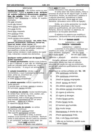PROFº JOSÉ ANTÔNIO RUZZA ALMS – 2016 LÍNGUA PORTUGUESA
O CURSO PERMANENTE que mais APROVA!
53
SINTAXE
Verbos de Ligação - são verbos vazios ou sem
significados. Ligam o sujeito e um atributo
do sujeito (adjetivo) denominado predica-
tivo do sujeito. Esses verbos trazem um
adjetivo que caracteriza o núcleo do sujeito.
Exemplos:
Ela está cansada.
Vocês são felizes?
Maria parece satisfeita.
Ana anda bonita.
Paula ficou magoada.
Ana continua triste.
Eles andam alegres.
Vocês correm preocupados.
São verbos de ligação: ser, estar, ficar,
parecer, permanecer, continuar, tornar-se,
fazer-se, andar, viver, correr, etc.
Observe que os verbos de ligação sempre vêm
acompanhados de um qualificador (adjetivo)
que qualifica o núcleo do sujeito.
Esses verbos retratam o lado estático de nossa
vida, indicando o estado dos elementos.
Qualquer verbo poderá ser de ligação, se
puder expressar:
1- estado permanente: retrata o que é eterno,
o que é habitual, o que não se modifica; isso
pode ser indicado pelos verbos ser, viver:
Ana vive bonita. – A onça é um animal feroz.
2- estado transitório: retrata o que é
momentâneo, o que é passageiro; os verbos
estar, achar-se, encontrar-se:
Manuela está nervosa.
O chefe andava atrapalhado.
3- estado aparente: indica a aparência; o
verbo parecer:
O grande lago, ao longe, parecia o oceano.
Em princípio, parece esnobe.
4- mudança de estado: revela transformação;
os verbos ficar, tornar-se, virar, acabar, cair,
converter-se, meter-se, fazer-se:
Infelizmente, toda a tropa caiu prisioneira.
Esta emoção convertera-se em um amor
profundo. Meteu-se a médico.
O rapazinho fez-se adulto.
5- continuação de estado: os verbos
permanecer, continuar:
O Rio de Janeiro continua lindo!
Não suportei permanecer parada!
Para classificar o verbo, é preciso
analisar a sua ocorrência no contexto. Nenhum
verbo é coisa alguma, ele só o será no contexto
e, em contextos, qualquer verbo pode ser
tudo: Paula está satisfeita.
(verbo de ligação mais adjetivo
Paula está em casa.
(verbo intransitivo mais adjunto adverbial)
O verbo estar não indica estado, indica o
processo de situar-se em algum lugar: é verbo
intransitivo. Porém, se colocarmos o adjetivo e
o adjunto adverbial, prevalecerá a classe
gramatical que varia: Paula está em casa
satisfeita. (prevalece como verbo de ligação)
Então, se o verbo apresentar na oração
circunstâncias adverbiais e não houver
adjetivos qualificadores, ele será intransitivo.
Portanto, deve-se recordar os adjetivos, os
advérbios e as locuções adverbiais.
O adjetivo é a palavra que modifica o
substantivo, atribuindo-lhe uma característica.
Exemplos: Ele é um homem gentil.
substantivo + adjetivo
Essa história é engraçada.
substantivo + adjetivo
o advérbio é uma palavra invariável que
modifica um verbo, um adjetivo ou mesmo
outro advérbio. Exemplos: Ele saiu tarde. -
Ele é muito gentil. - Ele saiu bem cedo.
advérbio + adjetivo advérbio + advérbio
Portanto, qualquer verbo pode ser
intransitivo, desde que haja um adjunto
adverbial na oração em que se encontram,
porém sem adjetivos qualificadores do sujeito
ou dos objetos.
Classifique os verbos grifados em: VL - VI
1( )Ele continuou cantando.
2( )Ele continuou prazeroso.
3( )Você se tornou engraçada.
4( )Você tornou de Paris?
5( )Os atletas correm no campo.
6( )Os atletas correm divertidos.
7( )O cigano é enfermo.
8( )O cigano é devagar.
9( )Todos foram gentis.
10( )Todos foram tarde.
11( )O homem era humilde.
12( )Era muito longe.
13( )Permaneceu à direita da rua.
14( )Paula permanecia linda.
15( )Saí, e ele ficou acamado.
16( ) Vão-se os homens, porém suas
obras ficam.
 