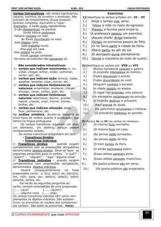 PROFº JOSÉ ANTÔNIO RUZZA ALMS – 2016 LÍNGUA PORTUGUESA
O CURSO PERMANENTE que mais APROVA!
55
Verbos Intransitivos -são verbos significativos,
capazes, sozinhos, de constituir o predicado. Não
precisam de complementos, já que possuem
sentidos completos. Equivalem a “lugar’.
Exemplos: O balão subiu rapidamente.
O cão desapareceu na planície.
Sinhá Vitória costurava.
Fabiano roncava na rede.
As flores murcharam no vaso.
José chegou cedo.
João trabalha muito.
Ana vive em casa.
Eles andam na pista.
Vocês correm cantando.
Os trens do subúrbio não passavam ali.
São considerados intransitivos:
1- verbos que indicam movimento: ir, vir,
voltar, chegar, entrar, andar, caminhar,
correr, sair, etc.
2- verbos que indicam ação: brincar, nadar,
ajoelhar, levantar, lutar, treinar, etc.
3- verbos que indicam fenômenos da
natureza: amanhecer, anoitecer, chover,
trovejar, nevar, ventar, gear, etc.
4- verbos que indicam fenômenos
naturais: adormecer, dormir, acordar,
nascer, crescer, viver, morrer, tremer,
brilhar, etc.
5- verbos que indicam situação: estar,
ficar, permanecer, etc.
Na análise sintática, devem-se discernir os
cinco tipos de verbos quanto à predicação, que
temos na língua portuguesa.
Os verbos transitivos requerem um alvo,
um elemento, um destino, porque pedem
complementos verbais.
Os verbos transitivos subdividem em dois:
- Transitivos Diretos
- Transitivos Indiretos
1- Transitivos diretos - quando exigem
complementos sem as preposições obrigatórias
denominados objetos diretos. Deve-se fazer as
seguintes perguntas para os verbos: “o quê?” -
"quem?" - “alguém” - “algo” “alguma coisa”
2- Transitivos indiretos - quando exigem
complementos com preposições obrigatórias,
denominados objetos indiretos.
Haverá consequentemente na frase
preposições como: a, à(s), ao(s), de, da(o)(s),
em, com, para, por, pelo(s), pela(s), sobre,
perante, contra, etc.
Far-se-ão as seguintes perguntas ao
verbo, sempre antecedidas de uma preposição:
(.......)que? (.......)quem?
(.......)alguma coisa (.......)algo
Os verbos transitivos indiretos têm como com-
plementos os objetos indiretos. São substan-
tivos, ou pronomes os núcleos dos complemen-
tos verbais. São estes os pronomes: lhe(s)
Exercícios
1)Classifique os verbos grifados em: VI – VT
1.( )Hoje o tempo voa, amor.
2.( )Voou a mão no rosto do agressor.
3.( )Passou a farinha para limpá-la.
4.( )A professora passou um exercício.
5.( )Aquele chofer dirige bastante.
6.( )Dirigiu os primeiros passos do filho.
7.( )O rio Sena parte a cidade de Paris.
8.( )Maria partiu ao pôr do sol.
9.( )O advogado ouvia atentamente.
10.( )Ouvia a orquestra do clube do quarto.
2)Identifique os verbos em: VTD ou VTI
1.( )Muitos torcedores vaiaram o goleiro.
2.( )A proposta interessava ao menino.
3.( )Todos discutiram o acordo.
4.( )Todos discordaram de você.
5.( )Ninguém conhece o lavrador.
6.( )A cidade resistiu ao ataque.
7.( )O rapaz não entendeu uma palavra.
8.( )Os moradores reclamaram da poluição.
9.( )O incêndio destruiu o armazém.
10.( )Raul precisa de ajuda.
11.( )Os gafanhotos arruinaram o milharal.
12.( )O presidente telefonou ao gerente.
3) Marque VL ou VI nos verbos em destaque:
1.( )O menino ficou vermelho.
2.( )O menino ficou em casa.
3.( )As pernas estão torneadas.
4.( )As pernas estão de fora.
5.( )O trem tornou de Paris.
6.( )O sertão permanece pobre.
7.( )Esses atletas parecem perto.
8.( )Esses atletas parecem invencíveis.
9.( )Os gastos públicos são em obras.
10.( )Os gastos públicos são exagerados.
 
