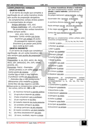 PROFº JOSÉ ANTÔNIO RUZZA ALMS – 2016 LÍNGUA PORTUGUESA
O CURSO PERMANENTE que mais APROVA!
56
COMPLEMENTOS VERBAIS
OBJETO DIRETO
É um termo da oração que completa a
significação de um verbo transitivo direto
sem auxílio da preposição obrigatória.
Os complementos verbais diretos podem
vir acompanhados de artigos:
Artigos definidos: o(s), a(s)
Artigos indefinidos: um, uns,uma(s)
Os pronomes dos verbos transitivos
diretos sempre serão:
o(s), a(s), lo(s), la(s).
Exemplos: Carlos vendia uns livros.
Examinei um relógio de pulso.
Os passageiros esperam o trem.
Encontrei-o ao passar pela ponte.
Quis visitá-la bem cedo.
OBJETO INDIRETO
É um termo da oração que completa a
significação de um verbo transitivo indi-
reto sempre com auxílio da preposição
obrigatória.
Preposições: a, as, à(s), ao(s), de, da(s),
do(s), por, pelo(a)(s), em, com, sobre,
perante, etc.
Pronomes: lhe(s) - Exemplos:
Jamais perdoou a um velho amigo seu.
Carlos gosta de música.
Confiar-lhe-ei todo o meu segredo.
O professor confia em seus alunos.
“...Estendeu-lhe a mão polidamente.”
Oferecemos uma medalha a Carlos.
Sinhá Rita não lhe negaria o perdão.
2)1)Observando os complementos verbais grifados
dos verbos, defina em: OD ou OI
1.( )A imprensa manipula a opinião pública.
2.( )A agricultura depende de crédito.
3.( )Todos simpatizam com o professor.
4.( )O pai orgulhava-se do filho.
5.( )O trabalho depende de muita pesquisa.
6.( )O candidato esfregava as mãos.
7.( )O clérigo participou do ato religioso.
8.( )O mestre considerou um bom trabalho.
9.( )Os filhos desobedeceram aos pais.
10.( )O noivo, revoltado, segurou a moça.
Os verbos transitivos diretos e indiretos
têm dois complementos verbais, sendo um
direto e outro indireto. (bitransitivos) -
Exemplos:
Os gregos dedicaram vários templos a Zeus.
OD OI
Governador doa terrenos a favelados.
OD OI
A cozinheira ofereceu torta de maçã ao doutor.
OD OI
Paula entregou ao pai um livro de presente.
OI OD
O réu negou ao advogado o seu crime.
OI OD
Contou-lhe que mandaria tudo pelo correio.
OI OD
2)Troque os complementos verbais grifados pelos
pronomes correspondentes:
(lo, la, los, las, lhe, lhes)
1.Vender o carro.______________________
2.Perdoar ao amigo.____________________
3.Abrir a porta. __________________
4.Pagar ao vendedor. __________________
5.Abraçar o amigo. __________________
6.Confiar em Deus. ___________________
7.Beber o vinho. __________________
8.Acreditar em você. ___________________
9.Comprar o gado. __________________
10.Agradar à amiga. ___________________
11.Criticar a colega. ___________________
12.Obedecer aos pais. ___________________
3)Analisando os complementos verbais
grifados, troque-os por pronomes
correspondentes: -o, -a, -os, -as, -no, -na, -
nos, -nas
1.Contemplava o quadro. ________________
2.Elegeram presidente. ________________
3.Reconheceu o réu. ________________
4.Ostentavam cabeleiras. ________________
5.Esfregava as mãos. ________________
6.Visitou o colega. __________________
7.Preparou uma festa. ___________________
8.Corrijam as questões.__________________
9.Encontrem os amigos. _________________
 