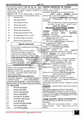 PROFº JOSÉ ANTÔNIO RUZZA ALMS – 2016 LÍNGUA PORTUGUESA
O CURSO PERMANENTE que mais APROVA!
57
Os pronomes oblíquos (me, te, se, no, nos,
na, nas, vos) ora exercem a função de objeto
direto, ora de objeto indireto, conforme a
transitividade verbal.
4)Marque OD ou OI observando o pronome
grifado e respeitando a transitividade verbal:
1( )Ela me ama.
2( )Ela me obedece.
3( )Paula nos convidou.
4( )Paula nos confia.
5( )Eliane me abraçou.
6( )Eliane me desagradou.
7( )Vocês nos contaram tudo.
8( )O colega me enviou a carta.
9( )A bailarina me conquistou.
10( )Minha noiva me perdoou.
Adjunto Adnominal
Só se refere a substantivos concretos
ou abstratos.
Quando o nome a que se refere
exprime uma ação; o adjunto
adnominal é o agente dessa ação.
Pode, em certas frases, indicar posse.
Veja algumas locuções adjetivas:
barco de motor - gente de honra
negócio da China - vida do campo
astúcia de raposa - lápis sem ponta
Complemento Nominal
Pode se referir a substantivo abstrato, a
adjetivo e a advérbio.
Quando o nome a que se refere exprime
uma ação, o paciente (alvo) dessa ação.
Nunca indica posse.
Veja algumas locuções adjetivas:
resistência ao cerco - rancor pelos inimigos
obediência à lei - ganância de dinheiro
bondoso com os alunos - referente aos planos
5)Classifique as locuções adjetivas grifadas
em: AA ou CN
1.( )assalto ao banco
2.( )espiga de milho
3.( )estudo do assunto
4.( )flauta de bambu
5.( )transporte do gado
6.( )limitação dos lucros
7.( )ruas de terra
8.( )espada de dois gumes
9.( )casa de madeira
10.( )aversão a peixe
TERMOS ESSENCIAIS DA ORAÇÃO
Sujeito - é o elemento a respeito do qual se
informa alguma coisa.
Exemplos: Aristides saiu de casa apressado.
Esses lindos cabelos pretos
representam o que há de melhor em você.
Os primeiros habitantes portugueses
conviveram intensamente com os índios
brasileiros.
Para encontrarmos o sujeito, pergunta-se
ao verbo: O que é que? Quem é que?
Tipos de sujeitos
São sujeitos determinados: simples,
composto e oculto.
Simples - quando possui um só núcleo.
Também chamados: claro, expresso,
explícito - Exemplos:
Um touro vivia pastando à vista de todos.
- Alguém ligou para você.
Começaram cedo as aulas este ano.
- Morreram muitas pessoas no desastre.
Bateu uma hora no relógio.
- Bateram duas horas no relógio.
Causou-me estranheza a sua atitude.
- Quem o cumprimentou?
Choviam dentro de mim palavras
amargas.(verbos de fenômenos naturais)
Choveu "bênçãos" de glória naquela casa.
(verbos de fenômenos naturais)
Quebrou-se a vidraça. -
(A vidraça foi quebrada) - voz passiva analítica
Maria pedala a bicicleta. (ação - agente)
- Brilham estrelas de São João.
A bicicleta é pedalada por Maria. (sujeito
passivo - paciente)
Maria penteou-se. (faz e recebe a ação)-
reflexivo -Via-se uma luz na
neblina. (Uma luz era vista.)
Nasceu em seu coração uma nova esperança.
(frase inversa ou indireta)
Discutiu-se o fato. sujeito passivo -
(O fato foi discutido) – voz passiva analítica
Vi-o sair apressado. (Vi que ele saiu apressado)
- verbo sensitivo infinitivo
Maria deixou-se estar à janela. (sujeito do verbo
infinitivo)
Composto - quando possui mais de um núcleo.
Exemplos:
Bois, vacas, bezerros andavam misturados.
O cavalo e o burro nadavam ao lado da canoa.
No rio, estávamos eu, minha prima e minha tia.
Fabiano, Sinhá Vitória e os meninos iam à festa
de natal na cidade.
Oculto (implícito, elíptico ou desinencial) -
fica subentendido na desinência do verbo.
Exemplos:
(eu) Falei com você ontem à tarde. - (nós)
Viajamos cedo. - (eu) Alguns anos vivi em
Itabira.
 