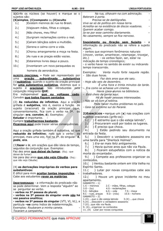 PROFº JOSÉ ANTÔNIO RUZZA ALMS – 2016 LÍNGUA PORTUGUESA
O CURSO PERMANENTE que mais APROVA!
58
1)Grife os núcleos (se houver) e marque se o
sujeitos são:
(S)simples, (C)composto ou (O)oculto
1.( )Existem meninos de rua no Brasil.
2.( )Viajavam mães, filhas e colegas.
3.( )Não chores, meu filho!
4.( )Surgiram reclamações contra o real.
5.( )Caíram bênçãos sobre a multidão.
6.( )Serena e calma corre a vida.
7.( )Chorou amargamente a moça na festa.
8.( )As ruas e as praças estão vazias.
9.( )Estaremos livres daqui a pouco.
10.( )Inventaram um novo paraquedas os
homens da aeronáutica.
SUJEITO ORACIONAL – Pode ser representado por
uma oração subordinada substantiva
(1)subjetiva; quando o sujeito da oração principal
for uma substantiva subjetiva, dizemos que o
sujeito é oracional. São introduzidas pela
conjunção integrante QUE:
Era indispensável que eu voltasse cedo.
Convém que todos fiquem sentados.
(2) As reduzidas de infinitivo. Aqui a oração
grifada é subjetiva, isto é, exerce a função de
sujeito (oracional) da oração principal (que,
convenientemente, fica com o verbo na 3ª. do
singular: era, convém, é). Exemplos:
Estudar é importante. -
Cumpre trabalharmos bastante.
Ficarmos aqui pode trazer sérias consequências.
Aqui a oração grifada também é subjetiva, só que
reduzida de infinitivo; note que o verbo da
principal, mais uma vez, fica na 3ª. do singular: é,
pode, era.
(3)fazer e ir, em orações que dão ideia de tempo,
seguidos da conjunção que. Exemplos:
Faz dez anos que deixei de fumar. (Suj.: que
deixei de fumar)
Vai para dez anos que não vejo Cláudia. (Suj.:
que não vejo Cláudia)
(4) as derivações impróprias de verbos para
substantivos:
É difícil para mim aceitar tantas imposições. -
Cabe aos estudantes rever as matérias.
INDETERMINADO - a informação do predicado não
se pode determinar. Vem a resposta “alguém” ao
se perguntar ao verbo.
- verbos na 3ª pessoa do plural;
- verbos na 3ª pessoa do singular onde não há
voz passiva analítica;
- verbos na 3ª pessoa do singular (VTI, VI, VL), a
partícula –se como índice de indeterminação.
Exemplos: Roubaram a minha caneta. -
Tocaram a campainha.
Na rua, olhavam-na com admiração. -
Bateram à porta.
Precisa-se de datilógrafas. -
Vive-se só de política em nossa terra.
Acredita-se na existência de discos voadores. -
Querem acabar comigo.
Ia-se por esse caminho diariamente. –
No casamento, sempre se fica nervoso.
Inexistente ou Oração sem Sujeito - a
informação do predicado não se refere a sujeito
algum.
- verbos que exprimem fenômenos naturais
(chover, ventar, amanhecer, relampejar, trovejar,
etc.) - os verbos fazer, ser, estar na
indicação de tempo cronológico;
- o verbo haver no sentido de existir ou indicando
tempo transcorrido.
Exemplos: Venta muito forte naquela região.
- São duas horas.
Faz dois anos que ele saiu.
- Hoje são seis de dezembro.
É uma hora e trinta minutos da tarde.
- Era como se achasse um cinema.
Havia cinco alunos na biblioteca.
- Está cheio de gente aqui.
Há de haver pessoas interessadas.
- Não se vê com a neblina.
Pode haver muitos problemas no país.
- Geia no extremo sul do Paraná.
2)EXERCÍCIOS - Marque um (x) nas orações com
sujeitos oracionais (grife-os):
1.( ) É estranho que o cão esteja latindo".
2.( ) Procuraram você por todos os lugares.
3.( ) É preciso que chova.
4.( ) Estão pedindo seu documento na
entrada da festa.
5.( ) Descobrir o verdadeiro assassino era
uma tarefa para “Sherlock Holmes".
6.( ) Era-se mais feliz antigamente.
7.( ) Havia quinze anos que não via Paula.
8.( ) Ficaram estupefatos com a notícia da
morte do encantador.
9.( ) Compete aos professores organizar os
conteúdos.
10.( ) Ventou bastante ontem em Vila Velha no
Espírito Santo.
11.( ) Lutar por novas conquistas cabe aos
trabalhadores.
12.( ) Houve um grave incidente no meu
apartamento.
GABARITO – 1)
1.S – meninos 2.C - mães, filhas, colegas
3.O - (tu) 4.S - reclamações
5.S - bênçãos 6.S – vida 7.S - moça
8.C - ruas, praças 9.O - (nós) 10.S - homens
GABARITO – 2)
1.(X) ...que o cão esteja latindo 3.(X) ...que chova
5.(X) ...Descobrir o verdadeiro assassino
7.(X)...que não via Paula.
9. (X)...organizar os conteúdos
11. (X) Lutar por novas conquistas
 