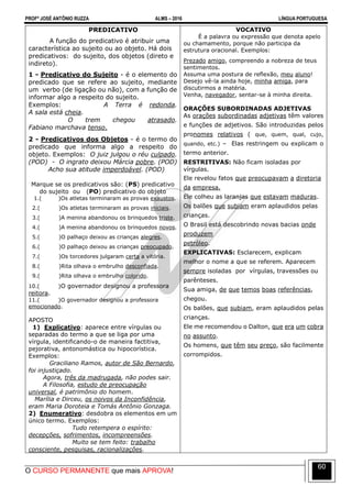 PROFº JOSÉ ANTÔNIO RUZZA ALMS – 2016 LÍNGUA PORTUGUESA
O CURSO PERMANENTE que mais APROVA!
60
PREDICATIVO
A função do predicativo é atribuir uma
característica ao sujeito ou ao objeto. Há dois
predicativos: do sujeito, dos objetos (direto e
indireto).
1 - Predicativo do Sujeito - é o elemento do
predicado que se refere ao sujeito, mediante
um verbo (de ligação ou não), com a função de
informar algo a respeito do sujeito.
Exemplos: A Terra é redonda.
A sala está cheia.
O trem chegou atrasado.
Fabiano marchava tenso.
2 - Predicativos dos Objetos - é o termo do
predicado que informa algo a respeito do
objeto. Exemplos: O juiz julgou o réu culpado.
(POD) - O ingrato deixou Márcia pobre. (POD)
Acho sua atitude imperdoável. (POD)
Marque se os predicativos são: (PS) predicativo
do sujeito ou (PO) predicativo do objeto
1.( )Os atletas terminaram as provas exaustos.
2.( )Os atletas terminaram as provas iniciais.
3.( )A menina abandonou os brinquedos triste.
4.( )A menina abandonou os brinquedos novos.
5.( )O palhaço deixou as crianças alegres.
6.( )O palhaço deixou as crianças preocupado.
7.( )Os torcedores julgaram certa a vitória.
8.( )Rita olhava o embrulho desconfiada.
9.( )Rita olhava o embrulho colorido.
10.( )O governador designou a professora
reitora.
11.( )O governador designou a professora
emocionado.
APOSTO
1) Explicativo: aparece entre vírgulas ou
separadas do termo a que se liga por uma
vírgula, identificando-o de maneira factitiva,
pejorativa, antonomástica ou hipocorística.
Exemplos:
Graciliano Ramos, autor de São Bernardo,
foi injustiçado.
Agora, três da madrugada, não podes sair.
A Filosofia, estudo de preocupação
universal, é patrimônio do homem.
Marília e Dirceu, os noivos da Inconfidência,
eram Maria Doroteia e Tomás Antônio Gonzaga.
2) Enumerativo: desdobra os elementos em um
único termo. Exemplos:
Tudo retempera o espírito:
decepções, sofrimentos, incompreensões.
Muito se tem feito: trabalho
consciente, pesquisas, racionalizações.
VOCATIVO
É a palavra ou expressão que denota apelo
ou chamamento, porque não participa da
estrutura oracional. Exemplos:
Prezado amigo, compreendo a nobreza de teus
sentimentos.
Assuma uma postura de reflexão, meu aluno!
Desejo vê-la ainda hoje, minha amiga, para
discutirmos a matéria.
Venha, navegador, sentar-se à minha direita.
ORAÇÕES SUBORDINADAS ADJETIVAS
As orações subordinadas adjetivas têm valores
e funções de adjetivos. São introduzidas pelos
pronomes relativos ( que, quem, qual, cujo,
quando, etc.) – Elas restringem ou explicam o
termo anterior.
RESTRITIVAS: Não ficam isoladas por
vírgulas.
Ele revelou fatos que preocupavam a diretoria
da empresa.
Ele colheu as laranjas que estavam maduras.
Os balões que subiam eram aplaudidos pelas
crianças.
O Brasil está descobrindo novas bacias onde
produzem
petróleo.
EXPLICATIVAS: Esclarecem, explicam
melhor o nome a que se referem. Aparecem
sempre isoladas por vírgulas, travessões ou
parênteses.
Sua amiga, de que temos boas referências,
chegou.
Os balões, que subiam, eram aplaudidos pelas
crianças.
Ele me recomendou o Dalton, que era um cobra
no assunto.
Os homens, que têm seu preço, são facilmente
corrompidos.
 