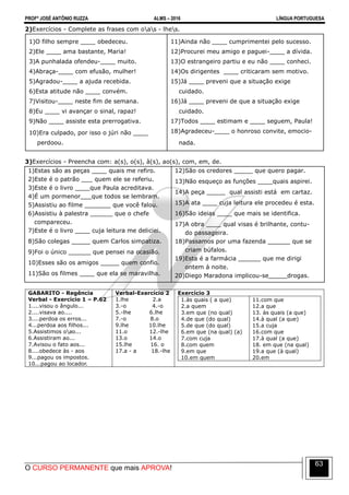 PROFº JOSÉ ANTÔNIO RUZZA ALMS – 2016 LÍNGUA PORTUGUESA
O CURSO PERMANENTE que mais APROVA!
63
2)Exercícios - Complete as frases com oas - lhes.
1)O filho sempre ____ obedeceu.
2)Ele ____ ama bastante, Maria!
3)A punhalada ofendeu-____ muito.
4)Abraça-____ com efusão, mulher!
5)Agradou-____ a ajuda recebida.
6)Esta atitude não ____ convém.
7)Visitou-____ neste fim de semana.
8)Eu ____ vi avançar o sinal, rapaz!
9)Não ____ assiste esta prerrogativa.
10)Era culpado, por isso o júri não ____
perdoou.
11)Ainda não ____ cumprimentei pelo sucesso.
12)Procurei meu amigo e paguei-____ a dívida.
13)O estrangeiro partiu e eu não ____ conheci.
14)Os dirigentes ____ criticaram sem motivo.
15)Já ____ preveni que a situação exige
cuidado.
16)Já ____ preveni de que a situação exige
cuidado.
17)Todos ____ estimam e ____ seguem, Paula!
18)Agradeceu-____ o honroso convite, emocio-
nada.
3)Exercícios - Preencha com: a(s), o(s), à(s), ao(s), com, em, de.
1)Estas são as peças ____ quais me refiro.
2)Este é o patrão ___ quem ele se referiu.
3)Este é o livro ____que Paula acreditava.
4)É um pormenor___que todos se lembram.
5)Assistiu ao filme _______ que você falou.
6)Assistiu à palestra ______ que o chefe
compareceu.
7)Este é o livro ____ cuja leitura me deliciei.
8)São colegas _____ quem Carlos simpatiza.
9)Foi o único ______ que pensei na ocasião.
10)Esses são os amigos _____ quem confio.
11)São os filmes ____ que ela se maravilha.
12)São os credores _____ que quero pagar.
13)Não esqueço as funções ____quais aspirei.
14)A peça _____ qual assisti está em cartaz.
15)A ata ____ cuja leitura ele procedeu é esta.
16)São ideias ____ que mais se identifica.
17)A obra ____ qual visas é brilhante, contu-
do passageira.
18)Passamos por uma fazenda ______ que se
criam búfalos.
19)Esta é a farmácia ______ que me dirigi
ontem à noite.
20)Diego Maradona implicou-se_____drogas.
GABARITO - Regência
Verbal - Exercício 1 – P.62
1....visou o ângulo...
2....visava ao....
3....perdoa os erros...
4...perdoa aos filhos...
5.Assistimos oao...
6.Assistiram ao...
7.Avisou o fato aos...
8....obedece às - aos
9...pagou os impostos.
10...pagou ao locador.
Verbal-Exercício 2
1.lhe 2.a
3.-o 4.-o
5.-lhe 6.lhe
7.-o 8.o
9.lhe 10.lhe
11.o 12.-lhe
13.o 14.o
15.lhe 16. o
17.a - a 18.-lhe
Exercício 3
1.às quais ( a que)
2.a quem
3.em que (no qual)
4.de que (do qual)
5.de que (do qual)
6.em que (na qual) (a)
7.com cuja
8.com quem
9.em que
10.em quem
11.com que
12.a que
13. às quais (a que)
14.à qual (a que)
15.a cuja
16.com que
17.à qual (a que)
18. em que (na qual)
19.a que (à qual)
20.em
 