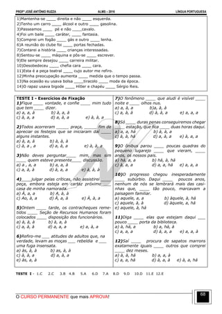 PROFº JOSÉ ANTÔNIO RUZZA ALMS – 2016 LÍNGUA PORTUGUESA
O CURSO PERMANENTE que mais APROVA!
68
1)Mantenha-se ____ direita e não ____ esquerda.
2)Tenho um carro ____ álcool e outro ____ gasolina.
3)Passeamos ____ pé e não ____cavalo.
4)Foi um baile ____ caráter, ____ fantasia.
5)Comprei um fogão ____ gás e outro ____ lenha.
6)A reunião do clube foi ____ portas fechadas.
7)Contarei a história ____ crianças interessadas.
8)Sentou-se ____ máquina e pôs-se ____ escrever.
9)Ele sempre desejou ____ carreira militar.
10)Desobedeceu ____ chefia cara ____ cara.
11)Esta é a peça teatral ____ cujo autor me refiro.
12)Minha preocupação aumenta ____ medida que o tempo passa.
13)Na ocasião eu usava bolsa ____tiracolo ____ moda da época.
14)O rapaz usava bigode ____ Hítler e chapéu ____ Sérgio Reis.
TESTE I - Exercícios de Fixação
1)Fique ____ vontade, e confie ____ mim tudo
que tem ____ dizer.
a) a, a, à b) à, a, à
c) à, a, a d) a, à, a e) à, à, a
2)Todos acorreram _____ praça, _____ fim de
apreciar os festejos que se iniciaram daí ____
alguns instantes.
a) à, a, à b) à, à, à
c) à, a , a d) a, à, a e) à, à, a
3)Não deves perguntar____ mim, mas sim
____ quem esteve presente____ discussão.
a) a , a, a b) a, a, à
c) a, à, à d) à, a, a e) à, à, à
4)____julgar pelas críticas, não assistirei ____
peça, embora esteja em cartaz próximo____
casa de minha namorada.
a) À, a, a b) A, à, à
c) Ao, à, a d) À, a, à e) À, à, a
5)Ontem ____ tarde, os contracheques reme-
tidos ____ Seção de Recursos Humanos foram
colocados ____ disposição dos funcionários.
a) à, à, à b) à, a, à
c) a, à, à d) a, a, a e) a, à, a
6)Refiro-me ___ atitudes de adultos que, na
verdade, levam as moças ___ rebeldia e ___
uma fuga insensata.
a) às, à, à b) as, à, à
c) à, à, a d) a, à, a
e) às, a, à
7)O fenômeno ____ que aludi é visível ____
noite e ____ olhos nus.
a) a, à, a b)a, à, à
c) a, à, à d) à, à, a e) a, a, a
8)Só ____ duras penas conseguiremos chegar
____ estação, que fica ____ duas horas daqui.
a) a, a, há b) à, à, a
c) à, à, há d) a, à, a e) à, a, a
9)O ônibus parou ____ poucas quadras do
pequeno lugarejo ____ que vieram, ____
anos, os nossos pais.
a) há, a, a b) há, à, há
c) à, a, a d) a, a, há e) a, a, a
10)O progresso chegou inesperadamente
____ subúrbio. Daqui ____ poucos anos,
nenhum de nós se lembrará mais das casi-
nhas que, ____ tão pouco, marcavam a
paisagem familiar.
a) aquele, a, a b) àquele, à, há
c) aquele, à, à d) àquele, a, há
e) aquele, à, há
11)Diga ____ elas que estejam daqui ___
pouco ____ porta da biblioteca.
a) à, há, a b) a, há, à
c) a, a, a d) à, a, a e) a, a, à
12)Saí ____ procura de sapatos marrons
exatamente iguais ____ outros que comprei
____ dez meses.
a) à, à, há b) a, a, à
c) a, a, há d) à, a, à e) à, a, há
TESTE I - 1.C 2.C 3.B 4.B 5.A 6.D 7.A 8.D 9.D 10.D 11.E 12.E
 