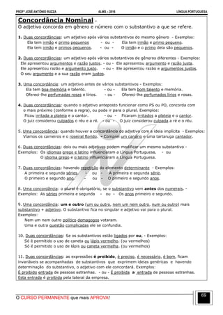 PROFº JOSÉ ANTÔNIO RUZZA ALMS – 2016 LÍNGUA PORTUGUESA
O CURSO PERMANENTE que mais APROVA!
69
Concordância Nominal –
O adjetivo concorda em gênero e número com o substantivo a que se refere.
1. Duas concordâncias: um adjetivo após vários substantivos do mesmo gênero - Exemplos:
Ela tem irmão e primo pequenos - ou - Ela tem irmão e primo pequeno.
Ela tem irmão e primos pequenos. - ou - O irmão e o primo dela são pequenos.
2. Duas concordâncias: um adjetivo após vários substantivos de gêneros diferentes - Exemplos:
Ele apresentou argumentos e razão justos. - ou - Ele apresentou argumento e razão justa.
Ele apresentou razão e argumento justo. - ou - Ele apresentou razão e argumentos justos.
O seu argumento e a sua razão eram justos.
3. Uma concordância: um adjetivo antes de vários substantivos - Exemplos:
Ela tem boa memória e talento. - ou - Ela tem bom talento e memória.
Ofereci-lhe perfumadas rosas e lírios. - ou - Ofereci-lhe perfumados lírios e rosas.
4. Duas concordâncias: quando o adjetivo anteposto funcionar como PS ou PO, concorda com
o mais próximo (conforme a regra), ou pode ir para o plural. Exemplos:
Ficou irritada a plateia e o cantor. - ou - Ficaram irritados a plateia e o cantor.
O juiz considerou culpados o réu e a ré. - ou - O juiz considerou culpada a ré e o réu.
5. Uma concordância: quando houver a concordância do adjetivo com a ideia implícita - Exemplos:
Víamos os carneiros e o roseiral florido. - Comprei um canário e uma tartaruga cantador.
6. Duas concordâncias: dois ou mais adjetivos podem modificar um mesmo substantivo -
Exemplos: Os idiomas grego e latino influenciaram a Língua Portuguesa. - ou
O idioma grego e o latino influenciaram a Língua Portuguesa.
7. Duas concordâncias: havendo repetição do elemento determinante - Exemplos:
A primeira e segunda séries. - ou - A primeira e segunda série.
O primeiro e segundo ano. - ou - O primeiro e segundo anos.
8. Uma concordância: o plural é obrigatório, se o substantivo vem antes dos numerais. -
Exemplos: As séries primeira e segunda - ou - Os anos primeiro e segundo.
9. Uma concordância: um e outro (um ou outro, nem um nem outro, num ou outro) mais
substantivo + adjetivo. O substantivo fica no singular e adjetivo vai para o plural.
Exemplos:
Nem um nem outro político demagogos votaram.
Uma e outra questão complicadas ele se confundia.
10. Duas concordâncias: Se os substantivos estão ligados por ou, - Exemplos:
Só é permitido o uso de caneta ou lápis vermelho. (ou vermelhos)
Só é permitido o uso de lápis ou caneta vermelha. (ou vermelhos)
11. Duas concordâncias: as expressões é proibido, é preciso, é necessário, é bom, ficam
invariáveis se acompanhadas de substantivos que exprimem ideias genéricas e havendo
determinação do substantivo, o adjetivo com ele concordará. Exemplos:
É proibido entrada de pessoas estranhas. - ou - É proibida a entrada de pessoas estranhas.
Esta entrada é proibida pela lateral da empresa.
 