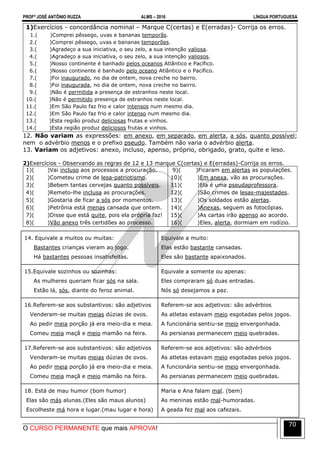 PROFº JOSÉ ANTÔNIO RUZZA ALMS – 2016 LÍNGUA PORTUGUESA
O CURSO PERMANENTE que mais APROVA!
70
1)Exercícios - concordância nominal – Marque C(certas) e E(erradas)- Corrija os erros.
1.( )Comprei pêssego, uvas e bananas temporãs.
2.( )Comprei pêssego, uvas e bananas temporões.
3.( )Agradeço a sua iniciativa, o seu zelo, a sua intenção valiosa.
4.( )Agradeço a sua iniciativa, o seu zelo, a sua intenção valiosos.
5.( )Nosso continente é banhado pelos oceanos Atlântico e Pacífico.
6.( )Nosso continente é banhado pelo oceano Atlântico e o Pacífico.
7.( )Foi inaugurado, no dia de ontem, nova creche no bairro.
8.( )Foi inaugurada, no dia de ontem, nova creche no bairro.
9.( )Não é permitida a presença de estranhos neste local.
10.( )Não é permitido presença de estranhos neste local.
11.( )Em São Paulo faz frio e calor intensos num mesmo dia.
12.( )Em São Paulo faz frio e calor intenso num mesmo dia.
13.( )Esta região produz deliciosas frutas e vinhos.
14.( )Esta região produz deliciosos frutas e vinhos.
12. Não variam as expressões: em anexo, em separado, em alerta, a sós, quanto possível;
nem o advérbio menos e o prefixo pseudo. Também não varia o advérbio alerta.
13. Variam os adjetivos: anexo, incluso, apenso, próprio, obrigado, grato, quite e leso.
2)Exercícios - Observando as regras de 12 e 13 marque C(certas) e E(erradas)-Corrija os erros.
1)( )Vai incluso aos processos a procuração.
2)( )Cometeu crime de lesa-patriotismo.
3)( )Bebem tantas cervejas quanto possíveis.
4)( )Remeto-lhe inclusa as procurações.
5)( )Gostaria de ficar a sós por momentos.
6)( )Petrônia está menas cansada que ontem.
7)( )Disse que está quite, pois ela própria faz!
8)( )Vão anexo três certidões ao processo.
9)( )Ficaram em alertas as populações.
10)( )Em anexa, vão as procurações.
11)( )Ela é uma pseudaprofessora.
12)( )São crimes de lesas-majestades.
13)( )Os soldados estão alertas.
14)( )Anexas, seguem as fotocópias.
15)( )As cartas irão apenso ao acordo.
16)( )Eles, alerta, dormiam em rodízio.
14. Equivale a muitos ou muitas:
Bastantes crianças vieram ao jogo.
Há bastantes pessoas insatisfeitas.
Equivale a muito:
Elas estão bastante cansadas.
Eles são bastante apaixonados.
15.Equivale sozinhos ou sozinhas:
As mulheres queriam ficar sós na sala.
Estão lá, sós, diante do feroz animal.
Equivale a somente ou apenas:
Eles compraram só duas entradas.
Nós só desejamos a paz.
16.Referem-se aos substantivos: são adjetivos
Venderam-se muitas meias dúzias de ovos.
Ao pedir meia porção já era meio-dia e meia.
Comeu meia maçã e meio mamão na feira.
Referem-se aos adjetivos: são advérbios
As atletas estavam meio esgotadas pelos jogos.
A funcionária sentiu-se meio envergonhada.
As persianas permanecem meio quebradas.
17.Referem-se aos substantivos: são adjetivos
Venderam-se muitas meias dúzias de ovos.
Ao pedir meia porção já era meio-dia e meia.
Comeu meia maçã e meio mamão na feira.
Referem-se aos adjetivos: são advérbios
As atletas estavam meio esgotadas pelos jogos.
A funcionária sentiu-se meio envergonhada.
As persianas permanecem meio quebradas.
18. Está de mau humor (bom humor)
Elas são más alunas.(Eles são maus alunos)
Escolheste má hora e lugar.(mau lugar e hora)
Maria e Ana falam mal. (bem)
As meninas estão mal-humoradas.
A geada fez mal aos cafezais.
 