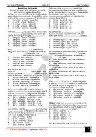 PROFº JOSÉ ANTÔNIO RUZZA ALMS – 2016 LÍNGUA PORTUGUESA
O CURSO PERMANENTE que mais APROVA!
71
Exercícios de fixação
Assinale sempre a alternativa que preenche
corretamente os padrões cultos.
1)Eles ................providenciaram os atestados,
que enviaram................. às procurações, como
instrumentos ................para os fins colimados.
a( ) mesmos – anexos – bastantes
b( ) mesmo – anexo – bastante
c( ) mesmas – anexo – bastante
d( ) mesmo – anexos – bastante
e( ) mesmas – anexos – bastante
2)“Muito............., disse ela. Vocês procederam
......................., considerando meu ponto de
vista e minha argumentação......................”.
a( ) obrigado – certos – sensata
b( ) obrigada – certo – sensatos
c( ) obrigada – certos – sensata
d( ) obrigada – certos – sensatos
e( ) obrigado – certo – sensatos
3)Vai ................................à carta minha
fotografia. Essas pessoas cometeram crime de
............................ -patriotismo. Elas
..........................não quiseram colaborar.
a( ) incluso – leso – mesmo
b( ) inclusa – leso – mesmas
c( ) inclusa – lesa – mesmas
d( ) incluso – leso – mesmas
e( ) inclusa – lesa – mesmo
4)“A apostila e o texto ........................
sofreram ......................... modificações. Isso
foi feito, porque é ................... a adaptação do
material às atuais características do curso.”
a( ) antigo – bastantes – necessário
b( ) antigos – bastantes – necessário
c( ) antigos – bastantes – necessária
d( ) antiga – bastantes – necessárias
e( ) antigas – bastante – necessária
5)É.............. discussão entre os homens e
mulheres ................... ao mesmo ideal, pois já
se disse ................... vezes que da discussão,
ainda que .................. acalorada, nasce a luz.
a( ) bom – voltadas – bastantes – meia
b( ) boa – voltados – bastante – meia
c( ) boa – voltadas – bastantes – meio
d( ) bom – voltadas – bastante – meio
e( ) bom – voltados – bastantes – meio
6)As atletas, estando ................, tiveram, elas
....................., de tomar as providências que a
situação exigia, porque estavam ....................
com todos os documentos médicos.
a( ) sós – mesmas – quites
b( ) a sós – mesmo – quite
c( ) a sós – mesmos – quites
d( ) só – mesma – quite
e( ) sós – mesmo – quites
7)À meia-noite e ................., depois de
penosa escalada, durante a qual houve perigos
o mais surpreendentes ..............., duas duplas
de alpinistas franceses, estando
........................... atingiram o ponto mais
elevado da cordilheira.
a( ) meia – possível – só
b( ) meio – possíveis – sós
c( ) meia – possível – sós
d( ) meio – possíveis – só
e( ) meio – possível – sós
8)Os Institutos ................................ dos
Estados enviaram representantes uniformi-
zados com ternos .......................... e sapatos
.................................
a( ) médico-legais – gelos – cinzas
b( ) médico-legal – gelo – cinza
c( ) médico-legal – gelo – cinzas
d( ) médico-legais – gelo – cinzas
e( ) médico-legais – gelo – cinza
9)Tenho certeza, meu caro amigo, que as suas
colegas de olhos .......................... queriam
......... escolher os uniformes: as camisas
................, as saias ................ .
a( ) castanhos-claro – só – azul-celestes –
verde-olivas
b( ) castanho-claro – sós – azul-celeste –
verdes-oliva
c( ) castanho-claros – sós – azul-celeste –
verde-oliva
d( ) castanho-claros – só – azuis-celeste –
verdes-oliva
e( ) castanhos-claros – sós – azul-celeste –
verde-olivas
10) ................ a tempo as complexidades do
problema, ................... pareceres de técnicos
na matéria, porque era uma empresa de
.................... fama e mérito.
a( ) Lembradas – pediram-se – reputada
b( ) Lembrado – pediu-se – reputados
c( ) Lembrada – pediram-se – reputadas
d( ) Lembrados – pediu-se – reputada
e( ) Lembrado – pediu-se – reputado
11)Queremos bem ................... nossa opinião
e nossos argumentos, deixando ...................,
sem possibilidade e outras interpretações, as
palavras que .............. expressam.
a( ) claro – escrito – o
b( ) claros – escrito – as
c( ) clara – escritas – as
d( ) claros – escritas – os
e( ) claros – escritos – os
1.A - 2.B -3.B-4.C-5.E -6.A-7.C-8.E -9.C-10.A-11.D
 