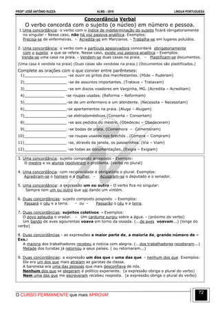 PROFº JOSÉ ANTÔNIO RUZZA ALMS – 2016 LÍNGUA PORTUGUESA
O CURSO PERMANENTE que mais APROVA!
72
Concordância Verbal
O verbo concorda com o sujeito (o núcleo) em número e pessoa.
1.Uma concordância: o verbo com o índice de indeterminação do sujeito ficará obrigatoriamente
no singular - Nesse caso, não há voz passiva analítica. Exemplos:
Precisa-se de enfermeiras. - Acredita-se em Marcianos. - Trabalha-se em lugares poluídos.
2. Uma concordância: o verbo com a partícula apassivadora concordará obrigatoriamente
com o sujeito a que se refere. Nesse caso, existe voz passiva analítica - Exemplos:
Vende-se uma casa na praia. - Vendem-se duas casas na praia. - Plastificam-se documentos.
(Uma casa é vendida na praia) (Duas casas são vendidas na praia.) (Documentos são plastificados.)
Complete as orações com o que convier entre parênteses:
1)__________________ -se ouvir os gritos dos manifestantes. (Pôde – Puderam)
2)__________________ -se de assuntos importantes. (Tratava – Tratavam)
3)__________________ -se em discos voadores em Varginha, MG. (Acredita – Acreditam)
4)_________________ -se roupas usadas. (Reforma – Reformam)
5)__________________-se de um enfermeiro e um atendente. (Necessita – Necessitam)
6)__________________-se apartamentos na praia. (Aluga – Alugam)
7)__________________-se eletrodomésticos.(Conserta – Consertam)
8)__________________ -se aos pedidos do mestre. (Obedeceu – Obedeceram)
9)__________________ -se bodas de prata. (Comemora – Comemoram)
10)__________________ -se roupas usadas nos brechós . (Compra – Compram)
11)__________________ -se, através da janela, os passarinhos. (Via – Viam)
12)__________________ -se todas as documentações. (Exigia – Exigiam)
3. Uma concordância: sujeito composto anteposto - Exemplo:
O mestre e os alunos resolveram o problema. (verbo no plural)
4. Uma concordância: com reciprocidade é obrigatório o plural. Exemplos:
Agrediram-se o homem e a mulher. - Acusaram-se o deputado e o senador.
5. Uma concordância: a expressão um ou outro - O verbo fica no singular:
Sempre tem um ou outro que vai dando um vintém.
6. Duas concordâncias: sujeito composto posposto - Exemplos:
Passará o céu e a terra. - ou - Passarão o céu e a terra.
7. Duas concordâncias: sujeitos coletivos - Exemplos:
O povo aplaudia o orador. - Um cardume surgiu sobre a água. - (próximo do verbo)
Um bando de aves agourentas voava em torno da ossada. (...de aves voavam...) (longe do
verbo)
8. Duas concordâncias - as expressões a maior parte de, a maioria de, grande número de –
Exs.:
A maioria dos trabalhadores recebeu a notícia com alegria. (...dos trabalhadores receberam...)
Metade dos turistas já retornou a seus países. ( ou retornaram...)
9. Duas concordâncias: a expressão um dos que e uma das que - nenhum dos que Exemplos:
Ele era um dos que mais atraíam as garotas da classe.
A baronesa era uma das pessoas que mais desconfiava de nós.
Nenhum dos que se elegeram é político experiente. (a expressão obriga o plural do verbo)
Nem uma das que me escreveram recebeu resposta. (a expressão obriga o plural do verbo)
 