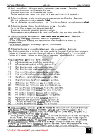 PROFº JOSÉ ANTÔNIO RUZZA ALMS – 2016 LÍNGUA PORTUGUESA
O CURSO PERMANENTE que mais APROVA!
73
10. Duas concordâncias: núcleos do sujeito relacionados: com e como - Exemplos:
O presidente com sua comitiva acaba de chegar.
O presidente com sua comitiva acabam de chegar.
Tanto a igreja como o estado eram ricos. ou A vida, como o sonho, é passageira.
11. Três concordâncias - sujeito composto por pessoas gramaticais diferentes - Exemplos:
Ele, tu e eu já pertencemos ao passado. (nós)
Tu e ele não falais a mesma linguagem. - ou - Tu e ele não falam a mesma linguagem.(eles)
12. Três concordâncias: núcleos do sujeito ligados por ou - Exemplos:
Marcos ou César se casará com Luciana. (exclusão)
O receio ou o momento atenuaram as coisas. (adição)
Os aprovados ou aprovado assumirá o cargo. (retificação) - (ou aprovados assumirão...)
13. Três concordâncias: as expressões: um e outro, nem um nem outro - Exemplos:
Nem eu nem Isabel sabe o motivo da demissão. ou (sabemos)
Os dois alunos foram avisados, mas nem um nem outro compareceu à escola. ou
(compareceram)
Um e outro se odeiam há muito tempo. (plural - reciprocidade)
14. Três concordâncias: a expressão mais de um - três concordâncias - Exemplos:
Mais de um excursionista já perdeu a vida nesta montanha. (numeral)-(Mais de dois...perderam)
Mais de um dos oradores se entreolharam com espanto. (plural obrigatório - reciprocidade)
Mais de um professor, mais de um aluno ficaram surpresos. ( plural obrigatório - repetição)
Marque C (certas) e E (erradas) - Corrija os erros.
1 ( )À festa, compareceu o prefeito e sua comitiva.
2 ( )À festa, compareceram o prefeito e sua comitiva.
3 ( )Mais de uma pessoa se abraçou emocionada.
4 ( )Mais de uma pessoa se abraçaram emocionadas.
5 ( )Tu e as melhores alunas representareis nosso colégio.
6 ( )Tu e as melhores alunas representarão nosso colégio.
7 ( )O professor ou professores elaboraram as questões.
8 ( )Os professores ou o professor elaborou as questões.
9 ( )O Flamengo ou o Fluminense será o campeão carioca.
10( )O Flamengo ou o Fluminense serão o campeão carioca.
11( )Um ou outro vaga-lume tornavam mais vasta a escuridão.
12( )Um ou outro vaga-lume tornava mais vasta a escuridão.
13( )Um bando de cafajestes depredou os bens públicos.
14( )Um bando de cafajestes depredaram os bens públicos.
15( )O professor com seus alunos realizaram a pesquisa.
16( )O professor, com seus alunos, realizou a pesquisa.17
17( )A maioria dos candidatos estudaram para o concurso.
18( )A maioria dos candidatos estudou para o concurso.
15. Uma concordância: cerca de , perto de, menos de, concordam com o numeral -Exemplos:
Perto de vinte candidatos chegaram atrasados.- Cerca de cem voluntários vieram ao palco.
16. Três concordâncias: sujeito resumido pelo pronome aposto (tudo, nada, ninguém, etc.)
Exs.: Vinho, dinheiro, mulheres, nada o alegrava.
Livros, passeios, diversões, tudo o atraía. - (o pronome resumidor pede o verbo no singular)
Alunos, mestre, diretores, todos foram ao casamento. (pronome no plural - verbo no plural)
Soldados, prisioneiros, torturas, lhe passavam pela mente. (concordância com toda a gradação)
17. Duas concordâncias: nome próprio mais o artigo - o verbo concorda com o artigo -
Exemplos: Os Estados Unidos representam o poderio ocidental. (com o artigo concorda no plural)
Estados Unidos representa o poderio ocidental. (sem o artigo concorda no singular)
 