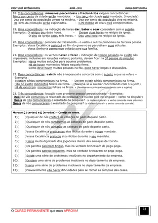PROFº JOSÉ ANTÔNIO RUZZA ALMS – 2016 LÍNGUA PORTUGUESA
O CURSO PERMANENTE que mais APROVA!
74
18. Três concordâncias: números percentuais e fracionários exigem concordâncias:
Trinta por cento da cidade estão inundados. - Um terço da cidade está inundado. (inundada)
Dez por cento da população vivem na miséria. - Dez por cento da população vive na miséria.
Os 30% da produção serão exportados. - 1,99 milhão de reais está comprometido.
19. Uma concordância: na indicação de horas dar, bater e soar concordam com o sujeito.
Exemplos: O relógio deu duas horas. - Deram duas horas no relógio da igreja.
O sino da igreja bateu três horas. - Deu uma hora no relógio da igreja.
20. Uma concordância: pronome de tratamento - o verbo e outros pronomes na terceira pessoa.
Exemplos: Vossa Excelência assistirá ao fim do governo se persistirem suas atitudes.
Vossa Senhoria permanece voltado para sua família.
21. Uma concordância: os verbos haver e fazer - indicação de tempo passado ou existir são
impessoais, inclusive em locuções verbais; portanto, devem ficar na 3ª pessoa do singular
Exemplos: Havia muitas soluções para aqueles problemas.
Há de haver momentos felizes naquela firma.
Como deve haver muitas pessoas na fila, pode haver brigas e discussões.
22. Duas concordâncias: existir não é impessoal e concorda com o sujeito a que se refere –
Exemplos:
Existiam sérios compromissos na firma. - Devem existir sérios compromissos na firma.
Hão de existir momentos felizes na firma. - (flexiona-se o auxiliar concordando com o sujeito)
Há de existirem momentos felizes na firma. - (flexiona-se o principal concordando com o sujeito)
23. Três concordâncias: locução com pronome pessoal preposicionado - Exemplos:
Qual de vós comunicou o resultado da pesquisa? (o núcleo está no singular - verbo no singular)
Quais de vós comunicastes o resultado da pesquisa? (o núcleo é plural - o verbo concorda mais próximo)
Quais de vós comunicaram o resultado da pesquisa? (o núcleo é plural - o verbo concorda com ele)
Marque C (certas) e E (erradas) - Corrija os erros.
1)( )Qualquer de nós contará as cabeças de gado daquele pasto.
2)( )Quaisquer de nós contaremos as cabeças de gado daquele pasto.
3)( )Quaisquer de nós contarão as cabeças de gado daquele pasto.
4)( )Vossa Excelência praticastes atos ilícitos durante o vosso mandato.
5)( )Vossa Excelência praticou atos ilícitos durante o seu mandato.
6)( )Havia muita dignidade dos jogadores diante das ameaças da torcida.
7)( )Os garotos pareciam brigar, mas na verdade brincavam de pega-pega.
8)( )Os garotos parecia brigarem, mas na verdade brincavam de pega-pega.
9)( )Existe uma série de problemas insolúveis no departamento da empresa.
10)( )Existem uma série de problemas insolúveis no departamento da empresa.
11)( )Havia uma série de problemas insolúveis no departamento da empresa.
12)( )Provavelmente vão haver dificuldades para se fechar as compras das casas.
 