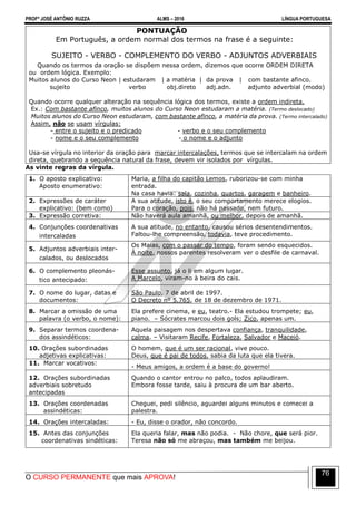 PROFº JOSÉ ANTÔNIO RUZZA ALMS – 2016 LÍNGUA PORTUGUESA
O CURSO PERMANENTE que mais APROVA!
76
PONTUAÇÃO
Em Português, a ordem normal dos termos na frase é a seguinte:
SUJEITO - VERBO - COMPLEMENTO DO VERBO - ADJUNTOS ADVERBIAIS
Quando os termos da oração se dispõem nessa ordem, dizemos que ocorre ORDEM DIRETA
ou ordem lógica. Exemplo:
Muitos alunos do Curso Neon | estudaram | a matéria | da prova | com bastante afinco.
sujeito verbo obj.direto adj.adn. adjunto adverbial (modo)
Quando ocorre qualquer alteração na sequência lógica dos termos, existe a ordem indireta.
Ex.: Com bastante afinco, muitos alunos do Curso Neon estudaram a matéria. (Termo deslocado)
Muitos alunos do Curso Neon estudaram, com bastante afinco, a matéria da prova. (Termo intercalado)
Assim, não se usam vírgulas:
- entre o sujeito e o predicado - verbo e o seu complemento
- nome e o seu complemento - o nome e o adjunto
Usa-se vírgula no interior da oração para marcar intercalações, termos que se intercalam na ordem
direta, quebrando a sequência natural da frase, devem vir isolados por vírgulas.
As vinte regras da vírgula.
1. O aposto explicativo:
Aposto enumerativo:
Maria, a filha do capitão Lemos, ruborizou-se com minha
entrada.
Na casa havia: sala, cozinha, quartos, garagem e banheiro.
2. Expressões de caráter
explicativo: (bem como)
A sua atitude, isto é, o seu comportamento merece elogios.
Para o coração, pois, não há passado, nem futuro.
3. Expressão corretiva: Não haverá aula amanhã, ou melhor, depois de amanhã.
4. Conjunções coordenativas
intercaladas
A sua atitude, no entanto, causou sérios desentendimentos.
Faltou-lhe compreensão, todavia, teve procedimento.
5. Adjuntos adverbiais inter-
calados, ou deslocados
Os Maias, com o passar do tempo, foram sendo esquecidos.
À noite, nossos parentes resolveram ver o desfile de carnaval.
6. O complemento pleonás-
tico antecipado:
Esse assunto, já o li em algum lugar.
A Marcelo, viram-no à beira do cais.
7. O nome do lugar, datas e
documentos:
São Paulo, 7 de abril de 1997.
O Decreto nº 5.765, de 18 de dezembro de 1971.
8. Marcar a omissão de uma
palavra (o verbo, o nome):
Ela prefere cinema, e eu, teatro.- Ela estudou trompete; eu,
piano. – Sócrates marcou dois gols; Zico, apenas um.
9. Separar termos coordena-
dos assindéticos:
Aquela paisagem nos despertava confiança, tranquilidade,
calma. – Visitaram Recife, Fortaleza, Salvador e Maceió.
10. Orações subordinadas
adjetivas explicativas:
O homem, que é um ser racional, vive pouco.
Deus, que é pai de todos, sabia da luta que ela tivera.
11. Marcar vocativos:
- Meus amigos, a ordem é a base do governo!
12. Orações subordinadas
adverbiais sobretudo
antecipadas
Quando o cantor entrou no palco, todos aplaudiram.
Embora fosse tarde, saiu à procura de um bar aberto.
13. Orações coordenadas
assindéticas:
Cheguei, pedi silêncio, aguardei alguns minutos e comecei a
palestra.
14. Orações intercaladas: - Eu, disse o orador, não concordo.
15. Antes das conjunções
coordenativas sindéticas:
Ela queria falar, mas não podia. - Não chore, que será pior.
Teresa não só me abraçou, mas também me beijou.
 