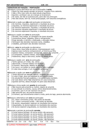 PROFº JOSÉ ANTÔNIO RUZZA ALMS – 2016 LÍNGUA PORTUGUESA
O CURSO PERMANENTE que mais APROVA!
78
EXERCÍCIOS DE FIXAÇÃO – PONTUAÇÃO
1)Indique a única alternativa em que a pontuação é certa:
a( ) Quem fez todo aquele estrago na pintura, ninguém ficou sabendo.
b( ) João o filho mais velho do casal estuda engenharia.
c( ) Quando o professor saiu as crianças se levantaram.
d( ) Às vezes, ela não se queixava pois, para não nos preocupar.
e( ) Nos dias atuais, tem-se, muita preocupação, com assuntos energéticos.
2)Assinale a opção que não está pontuada corretamente:
a( ) Os meninos, inquietos, esperavam o resultado da prova.
b( ) Inquietos, os meninos esperavam o resultado da prova.
c( ) Os meninos esperavam, inquietos, o resultado da prova.
d( ) Os meninos inquietos esperavam o resultado da prova.
e( ) Os meninos esperavam inquietos, o resultado da prova.
3)Marque a opção com erro de pontuação:
a( ) Perceba, meu colega, as vantagens da nossa situação.
b( ) Compramos doces, salgados, bolos e refrigerantes.
c( ) Exige atenção, e carinho, e dedicação, e devoção mútua.
d( ) Participem das decisões nacionais caros, cidadãos.
e( ) Cidadãos, participem das decisões nacionais.
4)Ocorre erro de pontuação na alternativa:
a( ) Seus olhos, duas bolas de pânico, impressionavam você.
b( ) Apenas duas mulheres compareceram: a viúva e sua filha.
c( ) Caetano Veloso, compositor consagrado, estará aqui amanhã.
d( ) O compositor, Caetano Veloso, estará aqui amanhã.
e( ) Poderemos, daqui a dois anos, avaliar os efeitos disso.
5)Marque a opção com erro de pontuação:
a( ) Tenho apenas um irmão; ela, vários.
b( ) Aborrecido, o homem afastou-se devagar.
c( ) O homem, aborrecido, afastou-se devagar.
d( ) Um touro, um búfalo ou cavalo deve ter feito o estrago.
e( ) A vida meus amigos, é um mergulho na bruma.
6)Assinale a opção com erro de pontuação:
a( ) Tentei demovê-los daquele intento: ninguém quis ouvir.
b( ) A vida é frágil, deve-se manuseá-la com sensibilidade.
c( ) Os estudantes fizeram protestos, e os aposentados também.
d( ) Se tudo desse certo, logo estaríamos em casa tranquilos.
e( ) Quando sairmos, dessa situação irei para casa descansar.
7)Marque a única opção com acerto de pontuação:
a( ) Não haverá aula amanhã ou melhor, depois de amanhã.
b( ) A sua atitude no entanto, causou sérios desentendimentos.
c( ) O homem, que é um ser racional vive pouco.
d( ) Não perturbe que, ele precisa descansar.
e( ) O homem, que encontramos ontem à noite, perto do lago, parecia aborrecido.
8)Marque a alternativa com erro de pontuação:
a( ) Eu, disse o eminente jurista, não aceito tal decisão.
b( ) Eu – disse o eminente jurista – não aceito tal decisão.
c( ) Os alunos, angustiados, esperam os resultados dos exames.
d( ) Angustiados, os alunos esperam os resultados dos exames.
e( ) Os alunos esperam angustiados, os resultados dos exames.
9)Assinale o período de pontuação correta.
a( ) O sinal estava fechado; os carros porém não paravam.
b( ) O sinal estava fechado: os carros porém, não paravam.
c( ) O sinal estava fechado; os carros, porém não paravam.
d( ) O sinal estava fechado: os carros, porém não paravam.
e( ) O sinal estava fechado; os carros, porém, não paravam
Gabarito: 1.a 2.e 3.d 4.d 5.e 5.e 7.e 8.e 9.e
 