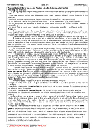 PROFº JOSÉ ANTÔNIO RUZZA ALMS – 2016 LÍNGUA PORTUGUESA
O CURSO PERMANENTE que mais APROVA!
79
Textualidade: Interpretação de Textos - A arte de interpretar textos
Passos para a leitura
Siga alguns passos importantes para ser bem sucedido em testes que exigem compreensão de
texto:
- fazer uma primeira leitura para compreensão do texto - (de que se trata, quem escreveu, o que
defende);
- sublinhar as ideias principais que for percebendo - (frases-núcleo, palavras-chave);
- grifar ou anotar na margem a síntese das ideias - (lançar das ideias x tese e deferimento);
- ler os comandos de questões e voltar ao texto para confirmar as idéias pedidas - (causa x
consequência);
- em geral, fica-se entre duas respostas possíveis, - (problema x solução) - verifique o texto.
Ato de ler
Muita gente tem a noção errada de que seja a leitura. Ler não é apenas passar os olhos por
sinais gráficos, não é fazer uma versão oral de um escrito. A leitura e interpretação de textos , numa
acepção mais ampla, pode ser entendida como “atribuição de sentidos”.
Quando um candidato é levado a realizar testes de leitura pretende-se que ele seja capaz de:
- Perceber os sentidos que podem estar inseridos no contexto. O leitor deve ser capaz de
codificar (reunir) o texto em primeiro plano, isto é, compreender o significado real (denotativo) das
palavras e estabelecer relacionamento de sentido entre elas. Percebe-se que muitas das dificuldades
ocorrem quando o leitor desconhece o vocabulário ou a forma que estão sendo cobradas as questões
que lhe são propostas.
No entanto, as palavras relacionando-se num texto, podem implicar novos sentidos a serem
inferidos no contexto (conotativo). Quando se lê deve considerar, não só o que está dito, mas também
o que está implícito: aquilo que não está dito e que também está significando;
- Relacionar um texto às suas vivências e à sua própria história. A leitura, portanto, não é
uma questão de tudo ou nada, mas exige que cada leitor perceba as situações, as relações com a
vida, a produção de sentido no mundo histórico em que vive. Ora, uma pessoa não vive isoladamente,
os textos constroem seu significado a partir da experiência de vida do autor (vivência) e de todos
que leu (intertextualidade), por isso um leitor com menos leitura, tem menor capacidade de
vocabulário, de compreensão do mundo e dos textos que lê. É quase com a experiência de pedalar
bicicleta: quando mais se pedala, melhor será o desempenho e o equilíbrio.
- Captar os múltiplos e variados modos de leitura. Um leitor realiza um caminho inverso de
quem redige um texto. Deve codificar as palavras, relacioná-las em seus sentidos diversos e perceber,
o que está sendo dito. Mas em sentido mais profundo, quem diz para quem, é preciso ter em mente
quem é o autor e a que tipo de leitor se dirige. Após esse discernimento, pode-se captar as intenções
até subentendidas. Trata-se de que tipo de texto: um artigo de jornal ou um trecho literário? Quando
foi escrito? Todos esses questionamentos são importantíssimos.
Modos de leitura
Um leitor pode perceber num texto diferentes formas de relações:
- relação do texto com o autor - o que o autor quis dizer? Esta é a parte superficial e mais fácil de
se atingir;
- relação do texto com o seu referente - o que o texto diz de certo assunto. É a ideologia que está
por trás das ideias expressas;
- relação do texto com os outros textos - em que este texto difere de outro. Aqui ocorre a
necessidade de estabelecer comparação entre duas produções diferentes, seja no conteúdo, seja
no estilo;
- relação do texto com o leitor - o que o leitor é capaz de entender? Esta, muitas vezes, é uma
relação difícil, pois cada pessoa que lê tem uma vida diferente e um conjunto de conhecimentos
adquiridos. Todas essas informações deverão ser agilizadas para captar tudo o que o autor redigiu.
Mas o leitor sente dificuldades, se não está acostumado ao exercício da leitura e a relacionar o que
lê com o que já sabe.
- relação do texto com as atividades que se exigem do candidato de um concurso - afinal, para
quem o leitor deve demonstrar sua compreensão: (no caso, o examinador). A dificuldade maior
está não só em captar tudo o que o texto diz, mas entender quais os aspectos destacados como
importantes pelo examinador. O trabalho da leitura não ocorre apenas na decodificação do texto,
mas na percepção das interpretações e intenções interpostas aí por quem preparou a prova. É,
portanto, uma leitura em muitos planos.
 