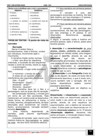 PROFº JOSÉ ANTÔNIO RUZZA ALMS – 2016 LÍNGUA PORTUGUESA
O CURSO PERMANENTE que mais APROVA!
80
Muitos texto trabalham com o real e o pressuposto:
Objetivo Subjetivo
- O texto;
- codificar;
- o denotativo
- o verbete no sentido
real do léxico;
- o concreto;
- o referencial;
- o afirmativo (palavra);
- a escrita é fato.
- O contexto;
- decodificar;
- o conotativo;
- o verbete com mais de
um significado;
- o abstrato;
- o pressuposto;
- o figurado;
- subentendido;
- entrelinhas.
TIPOS DE TEXTOS - O ponto de vista do
narrador
Narração
Narrar é relatar fatos e
acontecimentos, reais e fictícios, vividos
por indivíduos, envolvendo ação e
movimento.
A narrativa impõe certas normas:
- o fato: que deve ter sequência
ordenada; a sucessão de tais sequências
recebe o nome de enredo, trama ou ação;
- a personagem;
- o ambiente: o lugar onde ocorreu o
fato;
- o momento: o tempo da ação.
O relato de um episódio implica
interferência dos seguintes elementos:
Fato - O quê?
Personagem - Quem?
Ambiente - Onde?
Momento - Quando?
Toda narrativa deve ter o fato e a
personagem, sem os quais não há narração.
Na composição narrativa, o enredo gira
em torno de um fato acontecido. Toda
história tem um cenário onde se desenvolve.
Desta forma, ao enfocarmos a trama, o
enredo, teremos, obrigatoriamente, de fazer
descrições para caracterizar tal cenário.
Assim, acrescentamos: narração também
envolve descrição.
Uma história, dependendo do
narrador, pode assumir significações
diferentes.
A posição do narrador para narrar uma
história chama-se foco narrativo ou ponto
de vista. Há dois focos narrativos básicos:
1º) foco narrativo em primeira pessoa
(onipresente) -
O narrador é uma das
personagens envolvidas na história. Ele fala
dele mesmo, por isso emprega a 1ª pessoa.
Denomina-se narrador-personagem.
2º) foco narrativo em terceira pessoa
(onisciente) -
O narrador não participa dos
acontecimentos. Ele fala das personagens,
por isso emprega a 3ª pessoa. É um
observador. Denomina-se narrador
observador.
A seguir, o narrador conta a história em
primeira pessoa; após a leitura, passe para
terceira pessoa.
A descrição é a caracterização de uma
pessoa, objeto, ambiente ou paisagem.
Representa um retrato verbal, uma imagem
do que é descrito, através do uso de
adjetivos, que não devem ser
simplesmente enumerados. Na descrição de
uma pessoa há dois aspectos fundamentais
a serem observados: as características
físicas (aparência externa) e psicológicas
(modo de agir ou ser).
A descrição é uma fotografia tirada de
algo ou de alguém. Às vezes um texto não é
inteiramente descritivo, o que é muito raro,
ocorre também nele a narração. Até em
textos dissertativos podem ocorrer
passagens descritivas.
A descrição pode ser objetiva ou
subjetiva.
Dissertação - A dissertação é a exposição
de ideias sobre um determinado assunto. O
autor expõe o seu ponto de vista ou a sua
opinião, através de uma sequência de
argumentações, com o objetivo de convencer
o leitor. O tema pode ser desenvolvido em 1ª
pessoa (dissertação subjetiva) ou na 3ª pessoa
(dissertação objetiva). Apresenta três
partes principais: a introdução (tópico frasal),
o desenvolvimento e a conclusão.
 