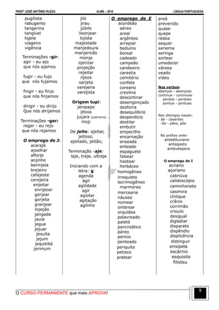 PROFº JOSÉ ANTÔNIO RUZZA ALMS – 2016 LÍNGUA PORTUGUESA
O CURSO PERMANENTE que mais APROVA!
9
pugilista
rabugento
tangerina
tangível
tigela
viageiro
vigência
Terminações -gir:
agir - eu ajo
que nós ajamos
fugir - eu fujo
que nós fujamos
fingir - eu finjo
que nós finjamos
dirigir - eu dirijo
Que nós dirijamos
Terminações -ger:
reger - eu rejo
que nós rejamos
O emprego de J:
acarajé
ajoelhar
alforje
anjinho
berinjela
brejeiro
cafajeste
cerejeira
enjeitar
enrijecer
gorjear
gorjeta
granjear
injeção
jangada
jaula
jegue
jejuar
jesuíta
jejum
jequitibá
jerimum
jiló
jirau
júbilo
lisonjear
lojista
majestade
manjedoura
manjericão
monja
ojerizar
projeção
rejeitar
rijeza
sarjeta
varejeira
varejista
Origem tupi:
jenipapo
jiboia
juçara (palmeira)
moji
De jeito: ajeitar,
jeitoso,
ajeitado, jeitão;
Terminação -aje:
laje, traje, ultraje
Iniciando com a
letra: g
agenda
ágil
agilidade
agir
agiotar
agitação
agílimo
O emprego de E
acordeão
aéreo
areal
argênteo
arrepiar
beduíno
boreal
cadeado
campeão
candeeiro
carestia
cemitério
confete
coreano
creolina
descortinar
desengonçado
desforra
desequilíbrio
desperdício
destilar
embutir
empecilho
encarnação
enseada
enteado
espaguete
falsear
hastear
herbáceo
homogêneo
irrequieto
lacrimogêneo
marmóreo
mercearia
náusea
nomear
ombrear
orquídea
palavreado
paletó
pancreático
páreo
penico
penteado
periquito
petisco
pratear
preá
prevenido
quase
quepe
rédea
sequer
seriema
seringa
sortear
umedecer
várzea
veado
vídeo
Nos verbos:
abençoe - abençoes
continue - continues
perdoe - perdoes
pontue - pontues
Nos ditongos nasais:
- ãe - casarões
-õe - pães, põe
No prefixo ante-
antediluviano
antepasto
antevéspera
O emprego de I
acriano
açoriano
cabriúva
calidoscópio
caminhonete
casimira
chilique
crânio
corrimão
crioulo
desigual
digladiar
disparate
dispêndio
displicência
distinguir
erisipela
escárnio
esquisito
filisteu
 