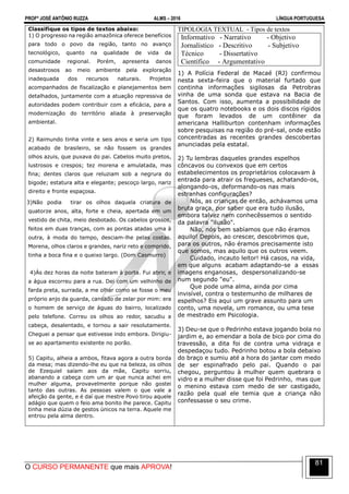 PROFº JOSÉ ANTÔNIO RUZZA ALMS – 2016 LÍNGUA PORTUGUESA
O CURSO PERMANENTE que mais APROVA!
81
Classifique os tipos de textos abaixo:
1) O progresso na região amazônica oferece benefícios
para todo o povo da região, tanto no avanço
tecnológico, quanto na qualidade de vida da
comunidade regional. Porém, apresenta danos
desastrosos ao meio ambiente pela exploração
inadequada dos recursos naturais. Projetos
acompanhados de fiscalização e planejamentos bem
detalhados, juntamente com a atuação repressiva de
autoridades podem contribuir com a eficácia, para a
modernização do território aliada à preservação
ambiental.
2) Raimundo tinha vinte e seis anos e seria um tipo
acabado de brasileiro, se não fossem os grandes
olhos azuis, que puxava do pai. Cabelos muito pretos,
lustrosos e crespos; tez morena e amulatada, mas
fina; dentes claros que reluziam sob a negrura do
bigode; estatura alta e elegante; pescoço largo, nariz
direito e fronte espaçosa.
3)Não podia tirar os olhos daquela criatura de
quatorze anos, alta, forte e cheia, apertada em um
vestido de chita, meio desbotado. Os cabelos grossos,
feitos em duas tranças, com as pontas atadas uma à
outra, à moda do tempo, desciam-lhe pelas costas.
Morena, olhos claros e grandes, nariz reto e comprido,
tinha a boca fina e o queixo largo. (Dom Casmurro)
4)Às dez horas da noite bateram à porta. Fui abrir, e
a água escorreu para a rua. Dei com um velhinho de
farda preta, surrada, a me olhar como se fosse o meu
próprio anjo da guarda, cansado de zelar por mim: era
o homem de serviço de águas do bairro, localizado
pelo telefone. Correu os olhos ao redor, sacudiu a
cabeça, desalentado, e tornou a sair resolutamente.
Cheguei a pensar que estivesse indo embora. Dirigiu-
se ao apartamento existente no porão.
5) Capitu, alheia a ambos, fitava agora a outra borda
da mesa; mas dizendo-lhe eu que na beleza, os olhos
de Ezequiel saíam aos da mãe, Capitu sorriu,
abanando a cabeça com um ar que nunca achei em
mulher alguma, provavelmente porque não gostei
tanto das outras. As pessoas valem o que vale a
afeição da gente, e é daí que mestre Povo tirou aquele
adágio que quem o feio ama bonito lhe parece. Capitu
tinha meia dúzia de gestos únicos na terra. Aquele me
entrou pela alma dentro.
TIPOLOGIA TEXTUAL - Tipos de textos
Informativo - Narrativo - Objetivo
Jornalístico - Descritivo - Subjetivo
Técnico - Dissertativo
Científico - Argumentativo
1) A Polícia Federal de Macaé (RJ) confirmou
nesta sexta-feira que o material furtado que
continha informações sigilosas da Petrobras
vinha de uma sonda que estava na Bacia de
Santos. Com isso, aumenta a possibilidade de
que os quatro notebooks e os dois discos rígidos
que foram levados de um contêiner da
americana Halliburton contenham informações
sobre pesquisas na região do pré-sal, onde estão
concentradas as recentes grandes descobertas
anunciadas pela estatal.
2) Tu lembras daqueles grandes espelhos
côncavos ou convexos que em certos
estabelecimentos os proprietários colocavam à
entrada para atrair os fregueses, achatando-os,
alongando-os, deformando-os nas mais
estranhas configurações?
Nós, as crianças de então, achávamos uma
bruta graça, por saber que era tudo ilusão,
embora talvez nem conhecêssemos o sentido
da palavra "ilusão".
Não, nós bem sabíamos que não éramos
aquilo! Depois, ao crescer, descobrimos que,
para os outros, não éramos precisamente isto
que somos, mas aquilo que os outros veem.
Cuidado, incauto leitor! Há casos, na vida,
em que alguns acabam adaptando-se a essas
imagens enganosas, despersonalizando-se
num segundo "eu".
Que pode uma alma, ainda por cima
invisível, contra o testemunho de milhares de
espelhos? Eis aqui um grave assunto para um
conto, uma novela, um romance, ou uma tese
de mestrado em Psicologia.
3) Deu-se que o Pedrinho estava jogando bola no
jardim e, ao emendar a bola de bico por cima do
travessão, a dita foi de contra uma vidraça e
despedaçou tudo. Pedrinho botou a bola debaixo
do braço e sumiu até a hora do jantar com medo
de ser espinafrado pelo pai. Quando o pai
chegou, perguntou à mulher quem quebrara o
vidro e a mulher disse que foi Pedrinho, mas que
o menino estava com medo de ser castigado,
razão pela qual ele temia que a criança não
confessasse o seu crime.
 