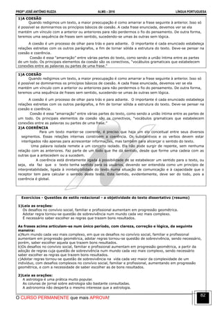 PROFº JOSÉ ANTÔNIO RUZZA ALMS – 2016 LÍNGUA PORTUGUESA
O CURSO PERMANENTE que mais APROVA!
82
1)A COESÃO
Quando redigimos um texto, a maior preocupação é como amarrar a frase seguinte à anterior. Isso só
é possível se dominarmos os princípios básicos de coesão. A cada frase enunciada, devemos ver se ela
mantém um vínculo com a anterior ou anteriores para não perdermos o fio do pensamento. De outra forma,
teremos uma sequência de frases sem sentido, sucedendo-se umas às outras sem lógica.
A coesão é um processo de olhar para trás e para adiante. O importante é cada enunciado estabeleça
relações estreitas com os outros parágrafos, a fim de tornar sólida a estrutura do texto. Deve-se pensar na
coesão e coerência.
Coesão é essa “amarração” entre várias partes do texto, como sendo a união íntima entre as partes
de um todo. Os principais elementos da coesão são os conectivos, “vocábulos gramaticais que estabelecem
conexões entre as palavras ou partes de uma frase.”
1)A COESÃO
Quando redigimos um texto, a maior preocupação é como amarrar a frase seguinte à anterior. Isso só
é possível se dominarmos os princípios básicos de coesão. A cada frase enunciada, devemos ver se ela
mantém um vínculo com a anterior ou anteriores para não perdermos o fio do pensamento. De outra forma,
teremos uma sequência de frases sem sentido, sucedendo-se umas às outras sem lógica.
A coesão é um processo de olhar para trás e para adiante. O importante é cada enunciado estabeleça
relações estreitas com os outros parágrafos, a fim de tornar sólida a estrutura do texto. Deve-se pensar na
coesão e coerência.
Coesão é essa “amarração” entre várias partes do texto, como sendo a união íntima entre as partes de
um todo. Os principais elementos da coesão são os conectivos, “vocábulos gramaticais que estabelecem
conexões entre as palavras ou partes de uma frase.”
2)A COERÊNCIA
Para um texto manter-se coerente, é preciso que haja um elo conceitual entre seus diversos
segmentos. Essas relações internas constroem a coerência. Os substantivos e os verbos devem estar
interligados não apenas para acrescentar informações, mas também para alicerçar o sentido do texto.
Uma palavra isolada remete a um conceito isolado. Ela não pode surgir de repente, sem nenhuma
relação com as anteriores. Faz parte de um todo que lhe dá sentido, desde que forme uma cadeia com as
outras que a antecedem ou a sucedem.
A coerência está diretamente ligada à possibilidade de se estabelecer um sentido para o texto, ou
seja, ela faz que o texto tenha sentido para os usuários, devendo ser entendida como um princípio de
interpretabilidade, ligada à ininteligibilidade do texto numa situação de comunicação e à capacidade que o
receptor tem para calcular o sentido deste texto. Este sentido, evidentemente, deve ser do todo, pois a
coerência é global.
Exercícios - Questões de estilo redacional - a objetividade do texto dissertativo (resumo)
1)Leia as orações:
Os desafios no convívio social, familiar e profissional aumentam em progressão geométrica.
Adotar regra tornou-se questão de sobrevivência num mundo cada vez mais complexo.
É necessário saber escolher as regras que trazem bons resultados.
As frases acima articulam-se num único período, com clareza, correção e lógica, da seguinte
maneira:
a)Num mundo cada vez mais complexo, em que os desafios no convívio social, familiar e profissional
aumentam em progressão geométrica, adotar regras tornou-se questão de sobrevivência, sendo necessário,
porém, saber escolher aquela que trazem bons resultados.
b)Os desafios no convívio social, familiar e profissional aumentam em progressão geométrica, a partir da
adoção de regras cuja questão de sobrevivência num mundo cada vez mais complexo, sendo necessário
saber escolher as regras que trazem bons resultados.
c)Adotar regras tornou-se questão de sobrevivência na vida cada vez maior da complexidade de um
indivíduo, com desafios complexos no convívio social, familiar e profissional, aumentando em progressão
geométrica, e com a necessidade de saber escolher as de bons resultados.
2)Leia as orações:
A astrologia é uma prática muito popular.
As colunas de jornal sobre astrologia são bastante consultadas.
A astronomia não desperta o mesmo interesse que a astrologia.
 
