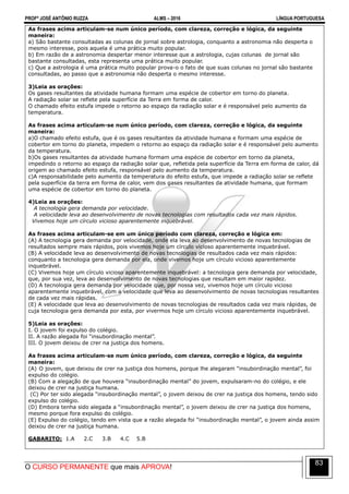 PROFº JOSÉ ANTÔNIO RUZZA ALMS – 2016 LÍNGUA PORTUGUESA
O CURSO PERMANENTE que mais APROVA!
83
As frases acima articulam-se num único período, com clareza, correção e lógica, da seguinte
maneira:
a) São bastante consultadas as colunas de jornal sobre astrologia, conquanto a astronomia não desperta o
mesmo interesse, pois aquela é uma prática muito popular.
b) Em razão de a astronomia despertar menor interesse que a astrologia, cujas colunas de jornal são
bastante consultadas, esta representa uma prática muito popular.
c) Que a astrologia é uma prática muito popular prova-o o fato de que suas colunas no jornal são bastante
consultadas, ao passo que a astronomia não desperta o mesmo interesse.
3)Leia as orações:
Os gases resultantes da atividade humana formam uma espécie de cobertor em torno do planeta.
A radiação solar se reflete pela superfície da Terra em forma de calor.
O chamado efeito estufa impede o retorno ao espaço da radiação solar e é responsável pelo aumento da
temperatura.
As frases acima articulam-se num único período, com clareza, correção e lógica, da seguinte
maneira:
a)O chamado efeito estufa, que é os gases resultantes da atividade humana e formam uma espécie de
cobertor em torno do planeta, impedem o retorno ao espaço da radiação solar e é responsável pelo aumento
da temperatura.
b)Os gases resultantes da atividade humana formam uma espécie de cobertor em torno da planeta,
impedindo o retorno ao espaço da radiação solar que, refletida pela superfície da Terra em forma de calor, dá
origem ao chamado efeito estufa, responsável pelo aumento da temperatura.
c)A responsabilidade pelo aumento da temperatura do efeito estufa, que impede a radiação solar se reflete
pela superfície da terra em forma de calor, vem dos gases resultantes da atividade humana, que formam
uma espécie de cobertor em torno do planeta.
4)Leia as orações:
A tecnologia gera demanda por velocidade.
A velocidade leva ao desenvolvimento de novas tecnologias com resultados cada vez mais rápidos.
Vivemos hoje um círculo vicioso aparentemente inquebrável.
As frases acima articulam-se em um único período com clareza, correção e lógica em:
(A) A tecnologia gera demanda por velocidade, onde ela leva ao desenvolvimento de novas tecnologias de
resultados sempre mais rápidos, pois vivemos hoje um círculo vicioso aparentemente inquebrável.
(B) A velocidade leva ao desenvolvimento de novas tecnologias de resultados cada vez mais rápidos:
conquanto a tecnologia gera demanda por ela, onde vivemos hoje um círculo vicioso aparentemente
inquebrável.
(C) Vivemos hoje um círculo vicioso aparentemente inquebrável: a tecnologia gera demanda por velocidade,
que, por sua vez, leva ao desenvolvimento de novas tecnologias que resultam em maior rapidez.
(D) A tecnologia gera demanda por velocidade que, por nossa vez, vivemos hoje um círculo vicioso
aparentemente inquebrável, com a velocidade que leva ao desenvolvimento de novas tecnologias resultantes
de cada vez mais rápidas.
(E) A velocidade que leva ao desenvolvimento de novas tecnologias de resultados cada vez mais rápidas, de
cuja tecnologia gera demanda por esta, por vivermos hoje um círculo vicioso aparentemente inquebrável.
5)Leia as orações:
I. O jovem foi expulso do colégio.
II. A razão alegada foi “insubordinação mental”.
III. O jovem deixou de crer na justiça dos homens.
As frases acima articulam-se num único período, com clareza, correção e lógica, da seguinte
maneira:
(A))O jovem, que deixou de crer na justiça dos homens, porque lhe alegaram “insubordinação mental”, foi
expulso do colégio.
(B) Com a alegação de que houvera “insubordinação mental” do jovem, expulsaram-no do colégio, e ele
deixou de crer na justiça humana.
(C) Por ter sido alegada “insubordinação mental”, o jovem deixou de crer na justiça dos homens, tendo sido
expulso do colégio.
(D) Embora tenha sido alegada a “insubordinação mental”, o jovem deixou de crer na justiça dos homens,
mesmo porque fora expulso do colégio.
(E) Expulso do colégio, tendo em vista que a razão alegada foi “insubordinação mental”, o jovem ainda assim
deixou de crer na justiça humana.
GABARITO: 1.A 2.C 3.B 4.C 5.B
 