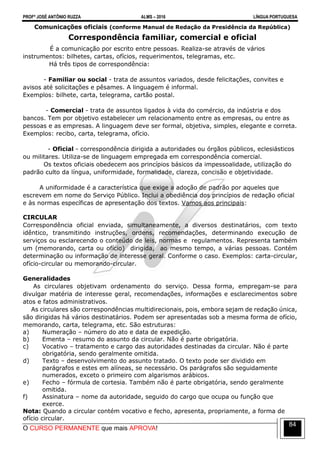 PROFº JOSÉ ANTÔNIO RUZZA ALMS – 2016 LÍNGUA PORTUGUESA
O CURSO PERMANENTE que mais APROVA!
84
Comunicações oficiais (conforme Manual de Redação da Presidência da República)
Correspondência familiar, comercial e oficial
É a comunicação por escrito entre pessoas. Realiza-se através de vários
instrumentos: bilhetes, cartas, ofícios, requerimentos, telegramas, etc.
Há três tipos de correspondência:
- Familiar ou social - trata de assuntos variados, desde felicitações, convites e
avisos até solicitações e pêsames. A linguagem é informal.
Exemplos: bilhete, carta, telegrama, cartão postal.
- Comercial - trata de assuntos ligados à vida do comércio, da indústria e dos
bancos. Tem por objetivo estabelecer um relacionamento entre as empresas, ou entre as
pessoas e as empresas. A linguagem deve ser formal, objetiva, simples, elegante e correta.
Exemplos: recibo, carta, telegrama, ofício.
- Oficial - correspondência dirigida a autoridades ou órgãos públicos, eclesiásticos
ou militares. Utiliza-se de linguagem empregada em correspondência comercial.
Os textos oficiais obedecem aos princípios básicos da impessoalidade, utilização do
padrão culto da língua, uniformidade, formalidade, clareza, concisão e objetividade.
A uniformidade é a característica que exige a adoção de padrão por aqueles que
escrevem em nome do Serviço Público. Inclui a obediência dos princípios de redação oficial
e às normas específicas de apresentação dos textos. Vamos aos principais:
CIRCULAR
Correspondência oficial enviada, simultaneamente, a diversos destinatários, com texto
idêntico, transmitindo instruções, ordens, recomendações, determinando execução de
serviços ou esclarecendo o conteúdo de leis, normas e regulamentos. Representa também
um (memorando, carta ou ofício) dirigida, ao mesmo tempo, a várias pessoas. Contém
determinação ou informação de interesse geral. Conforme o caso. Exemplos: carta-circular,
ofício-circular ou memorando-circular.
Generalidades
As circulares objetivam ordenamento do serviço. Dessa forma, empregam-se para
divulgar matéria de interesse geral, recomendações, informações e esclarecimentos sobre
atos e fatos administrativos.
As circulares são correspondências multidirecionais, pois, embora sejam de redação única,
são dirigidas há vários destinatários. Podem ser apresentadas sob a mesma forma de ofício,
memorando, carta, telegrama, etc. São estruturas:
a) Numeração – número do ato e data de expedição.
b) Ementa – resumo do assunto da circular. Não é parte obrigatória.
c) Vocativo – tratamento e cargo das autoridades destinadas da circular. Não é parte
obrigatória, sendo geralmente omitida.
d) Texto – desenvolvimento do assunto tratado. O texto pode ser dividido em
parágrafos e estes em alíneas, se necessário. Os parágrafos são seguidamente
numerados, exceto o primeiro com algarismos arábicos.
e) Fecho – fórmula de cortesia. Também não é parte obrigatória, sendo geralmente
omitida.
f) Assinatura – nome da autoridade, seguido do cargo que ocupa ou função que
exerce.
Nota: Quando a circular contém vocativo e fecho, apresenta, propriamente, a forma de
ofício circular.
 