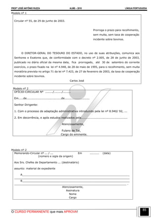 PROFº JOSÉ ANTÔNIO RUZZA ALMS – 2016 LÍNGUA PORTUGUESA
O CURSO PERMANENTE que mais APROVA!
85
Modelo nº 1
Circular nº 55, de 29 de junho de 2003.
Prorroga o prazo para recolhimento,
sem multa, sem taxa de cooperação
incidente sobre bovinos.
O DIRETOR-GERAL DO TESOURO DO ESTADO, no uso de suas atribuições, comunica aos
Senhores e Exatores que, de conformidade com o decreto nº 2.005, de 28 de junho de 2003,
publicado no diário oficial da mesma data, fica prorrogado, até 30 de setembro do corrente
exercício, o prazo fixado na lei nº 4.948, de 28 de maio de 1995, para o recolhimento, sem multa
moratória prevista no artigo 71 da lei nº 7.423, de 27 de fevereiro de 2003, da taxa de cooperação
incidente sobre bovinos.
Carlos José
Modelo nº 2
OFÍCIO-CIRCULAR Nº ......../......../........
Em.....de....................................de..........................
Senhor Dirigente:
1. Com o processo de adaptação administrativa introduzido pela lei nº 8.940/ 92, ...
2. Em decorrência, e após estudos realizados pela................................................
Atenciosamente,
Fulano de Tal,
Cargo do eminente.
Modelo nº 2
Memorando-Circular nº ... / ... Em .......... (data)
(número e sigla da origem)
Aos Srs. Chefes de Departamento ... (destinatário)
assunto: material de expediente
A___________________________________________________________________
________________________________________________________________________
B___________________________________________________________________
______________________________________________________________________ .
Atenciosamente,
Assinatura
Nome
Cargo
 