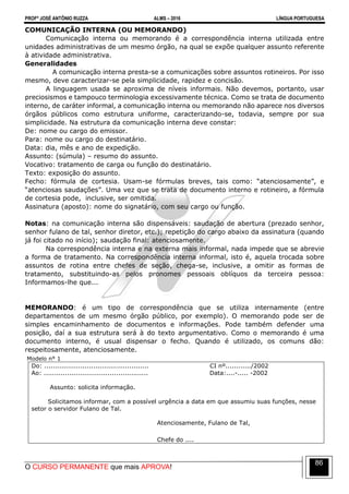 PROFº JOSÉ ANTÔNIO RUZZA ALMS – 2016 LÍNGUA PORTUGUESA
O CURSO PERMANENTE que mais APROVA!
86
COMUNICAÇÃO INTERNA (OU MEMORANDO)
Comunicação interna ou memorando é a correspondência interna utilizada entre
unidades administrativas de um mesmo órgão, na qual se expõe qualquer assunto referente
à atividade administrativa.
Generalidades
A comunicação interna presta-se a comunicações sobre assuntos rotineiros. Por isso
mesmo, deve caracterizar-se pela simplicidade, rapidez e concisão.
A linguagem usada se aproxima de níveis informais. Não devemos, portanto, usar
preciosismos e tampouco terminologia excessivamente técnica. Como se trata de documento
interno, de caráter informal, a comunicação interna ou memorando não aparece nos diversos
órgãos públicos como estrutura uniforme, caracterizando-se, todavia, sempre por sua
simplicidade. Na estrutura da comunicação interna deve constar:
De: nome ou cargo do emissor.
Para: nome ou cargo do destinatário.
Data: dia, mês e ano de expedição.
Assunto: (súmula) – resumo do assunto.
Vocativo: tratamento de carga ou função do destinatário.
Texto: exposição do assunto.
Fecho: fórmula de cortesia. Usam-se fórmulas breves, tais como: “atenciosamente”, e
“atenciosas saudações”. Uma vez que se trata de documento interno e rotineiro, a fórmula
de cortesia pode, inclusive, ser omitida.
Assinatura (aposto): nome do signatário, com seu cargo ou função.
Notas: na comunicação interna são dispensáveis: saudação de abertura (prezado senhor,
senhor fulano de tal, senhor diretor, etc.); repetição do cargo abaixo da assinatura (quando
já foi citado no início); saudação final: atenciosamente.
Na correspondência interna e na externa mais informal, nada impede que se abrevie
a forma de tratamento. Na correspondência interna informal, isto é, aquela trocada sobre
assuntos de rotina entre chefes de seção, chega-se, inclusive, a omitir as formas de
tratamento, substituindo-as pelos pronomes pessoais oblíquos da terceira pessoa:
Informamos-lhe que...
MEMORANDO: é um tipo de correspondência que se utiliza internamente (entre
departamentos de um mesmo órgão público, por exemplo). O memorando pode ser de
simples encaminhamento de documentos e informações. Pode também defender uma
posição, daí a sua estrutura será à do texto argumentativo. Como o memorando é uma
documento interno, é usual dispensar o fecho. Quando é utilizado, os comuns dão:
respeitosamente, atenciosamente.
Modelo n° 1
Do: ................................................. CI nº............/2002
Ao: ................................................. Data:....-..... -2002
Assunto: solicita informação.
Solicitamos informar, com a possível urgência a data em que assumiu suas funções, nesse
setor o servidor Fulano de Tal.
Atenciosamente, Fulano de Tal,
Chefe do ....
 