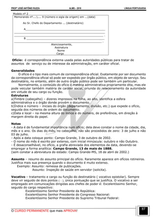 PROFº JOSÉ ANTÔNIO RUZZA ALMS – 2016 LÍNGUA PORTUGUESA
O CURSO PERMANENTE que mais APROVA!
87
Modelo nº 2
Memorando nº........ 9 (número e sigla da origem) em ...(data)
Ao Sr. Chefe do Departamento ... (destinatário)
A__________________________________________________
_________________________________________________________
________________________________________________________ .
B _________________________________________________
_______________________________________________________ .
Atenciosamente,
Assinatura
Nome
Cargo
Ofício: é correspondência externa usada pelas autoridades públicas para tratar de
assuntos de serviço ou de interesse da administração, em caráter oficial.
Generalidades
O ofício é o tipo mais comum de correspondência oficial. Exatamente por ser documento
da correspondência oficial só pode ser expedido por órgão público, em objeto de serviço. Seu
destinatário, no entanto, além de outro órgão público pode ser também um particular.
Normalmente, o conteúdo do ofício é matéria administrativa propriamente dita, mas ele
pode veicular também matéria de caráter social, oriunda do relacionamento da autoridade
em virtude de seu cargo ou função.
Estruturas
a)Timbre (cabeçalho) – dizeres impressos na folha, ao alto, identifica a esfera
administrativa e o órgão donde provém o documento.
b)Índice e número – iniciais do órgão (departamento, divisão, etc.) que expede o ofício,
seguida dos números de ordem do documento.
c)Data e local – na mesma altura do índice e do número, de preferência, em direção à
margem direita do papel.
Notas
- A data é de fundamental importância num ofício; dela deve constar o nome da cidade, dia,
mês e o ano. Os dias do mês, no cabeçalho, não são procedidos de zero: 3 de julho e não
03 de julho.
- Após a data coloque ponto: Campo Grande, 3 de outubro de 2002.
- O nome do mês é escrito por extenso, com inicial minúscula: outubro e não Outubro.
- É desaconselhável, no ofício, a grafia abreviada dos elementos da data, devendo-se
empregar a forma analítica: Campo Grande, 13 de maio de 1888.
(sem constar a abreviatura do estado: Campo Grande-MS, 18 de abril de 2002.)
Assunto – resumo do assunto principal do ofício. Raramente aparece em ofícios rotineiros.
Justifica mais sua presença quando o documento é muito extenso.
Exemplo: Assunto: remessa de publicações.
Assunto: Inspeção de saúde em servidor (solicita).
Vocativo – tratamento e cargo ou função do destinatário ( vocativo epistolar). Sempre
deve vir seguido de dois pontos ( : ), única pontuação que se justifica. O vocativo a ser
empregado em comunicações dirigidas aos chefes de poder é: Excelentíssimo Senhor,
seguido do cargo respectivo:
Excelentíssimo Senhor Presidente da República:
Excelentíssimo Senhor Presidente do Congresso Nacional:
Excelentíssimo Senhor Presidente do Supremo Tribunal Federal:
 
