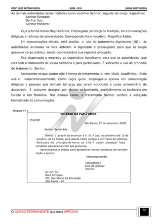 PROFº JOSÉ ANTÔNIO RUZZA ALMS – 2016 LÍNGUA PORTUGUESA
O CURSO PERMANENTE que mais APROVA!
88
As demais autoridades serão tratadas como vocativo Senhor, seguido do cargo respectivo:
Senhor Senador:
Senhor Juiz:
Senhor Ministro:
Veja a forma Vossa Magnificência, Empregada por força de tradição, em comunicações
dirigidas a reitores de universidade. Corresponde-lhe o vocativo: Magnífico Reitor.
Em comunicações oficiais, está abolido o uso do tratamento digníssimo (DD), às
autoridades arroladas na lista anterior. A dignidade é pressuposto para que se ocupe
qualquer cargo público, sendo desnecessária sua repetida evocação.
Fica dispensado o emprego do superlativo ilustríssimo para que as autoridades que
recebem o tratamento de Vossa Senhoria e para particulares. É suficiente o uso do pronome
de tratamento Senhor.
Acrescenta-se que doutor não é forma de tratamento, e sim título acadêmico. Evite
usá-lo indiscriminadamente. Como regra geral, empregue-o apenas em comunicação
dirigidas a pessoas que tenham tal grau por terem concluído o curso universitário de
doutorado. É costume designar por doutor os bacharéis, especialmente os bacharéis em
Direito e em Medicina. Nos demais casos, o tratamento Senhor confere a desejada
formalidade às comunicações.
Modelo nº 1
COLÉGIO DA PAZ e AMOR
152000
São Paulo, 17 de setembro 2000.
Senhor Secretário:
Temos o prazer de anunciar a V. Ex.ª que, no próximo dia 15 de
outubro, às 10 horas, será aberta neste colégio a 20ª Feira de Ciências.
Será para nós uma grande honra se V Ex.ª puder prestigiar essa
iniciativa educacional com sua presença.
Aproveitamos o ensejo para apresentar nossos protestos de conside-
ração e apreço.
Atenciosamente,
(assinatura)
José de Alencar
Diretor
Ex.mº. Sr.
Raul Pompeia
DD. Secretário da Educação
São Paulo - SP
 