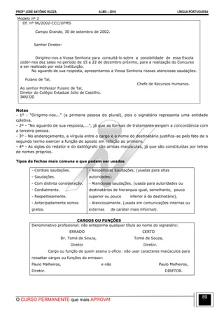 PROFº JOSÉ ANTÔNIO RUZZA ALMS – 2016 LÍNGUA PORTUGUESA
O CURSO PERMANENTE que mais APROVA!
89
Modelo nº 2
Of. nº 96/2002-CCC/UFMS
Campo Grande, 30 de setembro de 2002.
Senhor Diretor:
Dirigimo-nos a Vossa Senhoria para consultá-lo sobre a possibilidade de essa Escola
ceder-nos dez salas no período de 15 a 22 de dezembro próximo, para a realização do Concurso
a ser realizado por esta Instituição.
No aguardo de sua resposta, apresentamos a Vossa Senhoria nossas atenciosas saudações.
Fulano de Tal,
Chefe de Recursos Humanos.
Ao senhor Professor Fulano de Tal,
Diretor do Colégio Estadual Júlio de Castilho.
JAR/JJS
Notas
- 1º - “Dirigimo-nos...” (a primeira pessoa do plural), pois o signatário representa uma entidade
coletiva.
- 2º - “No aguardo de sua resposta,...”, já que as formas de tratamento exigem a concordância com
a terceira pessoa.
- 3º - No endereçamento, a vírgula entre o cargo e o nome do destinatário justifica-se pelo fato de o
segundo termo exercer a função de aposto em relação ao primeiro.
- 4º - As siglas do redator e do datilógrafo são ambas maiúsculas, já que são constituídas por letras
de nomes próprios.
Tipos de fechos mais comuns e que podem ser usados
- Cordiais saudações.
- Saudações.
- Com distinta consideração.
- Cordialmente.
- Respeitosamente.
- Antecipadamente somos
gratos.
- Respeitosas Saudações. (usadas para altas
autoridades)
- Atenciosas saudações. (usada para autoridades ou
destinatários de hierarquia igual, semelhante, pouco
superior ou pouco inferior à do destinatário).
- Atenciosamente. (usada em comunicações internas ou
externas de caráter mais informal).
CARGOS OU FUNÇÕES
Denominativo profissional: não anteponha qualquer título ao nome do signatário:
ERRADO CERTO
Dr. Tomé de Souza, Tomé de Souza,
Diretor Diretor.
Cargo ou função de quem assina o ofício: não usar caracteres maiúsculos para
ressaltar cargos ou funções do emissor:
Paulo Malheiros, e não Paulo Malheiros,
Diretor. DIRETOR.
 