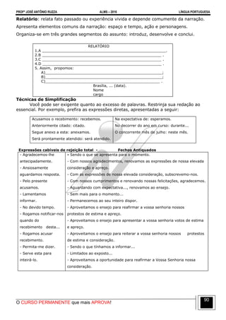PROFº JOSÉ ANTÔNIO RUZZA ALMS – 2016 LÍNGUA PORTUGUESA
O CURSO PERMANENTE que mais APROVA!
90
Relatório: relata fato passado ou experiência vivida e depende comumente da narração.
Apresenta elementos comuns da narração: espaço e tempo, ação e personagens.
Organiza-se em três grandes segmentos do assunto: introduz, desenvolve e conclui.
RELATÓRIO
1.A ______________________________________________________.
2.B ____________________________________________________ .
3.C ____________________________________________________ .
4.D ____________________________________________________ .
5. Assim, propomos:
A)___________________________________________________;
B)___________________________________________________;
C)__________________________________________________ .
Brasília, ... (data).
Nome
cargo
Técnicas de Simplificação
Você pode ser exigente quanto ao excesso de palavras. Restrinja sua redação ao
essencial. Por exemplo, prefira as expressões diretas, apresentadas a seguir:
Acusamos o recebimento: recebemos.
Anteriormente citado: citado.
Segue anexo a esta: anexamos.
Será prontamente atendido: será atendido.
Na expectativa de: esperamos.
No decorrer do ano em curso: durante...
O concorrente mês de julho: neste mês.
Expressões cabíveis de rejeição total - Fechos Antiquados
- Agradecemos-lhe
antecipadamente.
- Ansiosamente
aguardamos resposta.
- Pelo presente
acusamos.
- Lamentamos
informar.
- No devido tempo.
- Rogamos notificar-nos
quando do
recebimento desta...
- Rogamos acusar
recebimento.
- Permita-me dizer.
- Serve esta para
inteirá-lo.
- Sendo o que se apresenta para o momento.
- Com nossos agradecimentos, renovamos as expressões de nossa elevada
consideração e apreço.
- Com as expressões de nossa elevada consideração, subscrevemo-nos.
- Com nossos cumprimentos e renovando nossas felicitações, agradecemos.
- Aguardando com expectativa..., renovamos ao ensejo.
- Sem mais para o momento...
- Permanecemos ao seu inteiro dispor.
- Aproveitamos o ensejo para reafirmar a vossa senhoria nossos
protestos de estima e apreço.
- Aproveitamos o ensejo para apresentar a vossa senhoria votos de estima
e apreço.
- Aproveitamos o ensejo para reiterar a vossa senhoria nossos protestos
de estima e consideração.
- Sendo o que tínhamos a informar...
- Limitados ao exposto...
- Aproveitamos a oportunidade para reafirmar a Vossa Senhoria nossa
consideração.
 