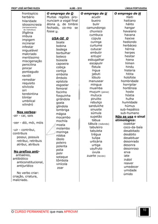 PROFº JOSÉ ANTÔNIO RUZZA ALMS – 2016 LÍNGUA PORTUGUESA
O CURSO PERMANENTE que mais APROVA!
10
frontispício
herbário
hilaridade
idiossincrasia
(temperamento
do indivíduo)
Ifigênia
imbuia
impigem
incinerar
infestar
inigualável
malcriado
meritíssimo
miscigenação
penicilina
pinicar
pontiagudo
ravióli
remediar
requisito
silvícola
siri
terebintina
tilintar
umbilical
xilindró
Nos verbos:
-air - cai, sais
-oer - dói, mói, móis
-uir - contribui,
contribuis
possui, possuis
retribui, retribuis
atribui, atribuis
No prefixo anti-
antiaéreo,
antibiótico
anticonstitucional,
antijurídico
No verbo criar:
criação, criatura,
malcriado.
O emprego de O
Muitas regiões pro-
nunciam a vogal final
átona o, de timbre
fechado, co-mo se
fosse u.
USA-SE O
boate
bobina
bodega
borbulhar
boteco
bússola
capoeira
cobiça
cortiça
embolia
êmbolo
epístola
esgoelar
femoral
focinho
fosquinha
girândola
goela
gôndola
lombriga
mágoa
mocambo
mochila
moela
molambo
moringa
nódoa
óbolo
poleiro
polenta
polia
polir
sotaque
tômbola
vinícola
zoar
O emprego de U
acudir
bueiro
bulir
camundongo
chuvisco
cumbuca
cúpula
curinga
curtume
cutucar
embutir
entupir
esbugalhar
escapulir
fístula
íngua
jabuti
lóbulo
manusear
míngua
muamba
muçum (peixe)
mutuca
pirulito
rebuliço
sanduíche
sinusite
súmula
supetão
tábua
tábula (redondo)
tabuleiro
tabuleta
trégua
tulipa
urticária
urtiga
usufruto
úvula
zuarte (tecido)
O emprego de H
Haiti
haitiano
hálito
hangar
havaiano
havana
haxixe
hediondo
herbáceo
hérnia
herpes
hesitar
hiena
hímen
hindu
histeria
hitita
holofote
hombridade
horripilar
hortênsia
hoste
hóstia
hulha
humildade
húmus
sub-hepático
sub-humano
Não se usa o sinal
etimológico:
coabitar
coco-da-baía
desabitado
desábito
desabituar
desonrado
desonra
desonroso
erva
iate
inábil
reaver
umedecer
umidade
úmido
 