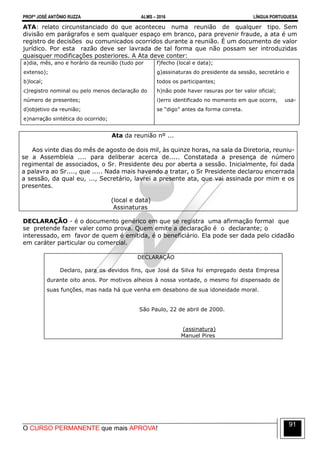 PROFº JOSÉ ANTÔNIO RUZZA ALMS – 2016 LÍNGUA PORTUGUESA
O CURSO PERMANENTE que mais APROVA!
91
ATA: relato circunstanciado do que aconteceu numa reunião de qualquer tipo. Sem
divisão em parágrafos e sem qualquer espaço em branco, para prevenir fraude, a ata é um
registro de decisões ou comunicados ocorridos durante a reunião. É um documento de valor
jurídico. Por esta razão deve ser lavrada de tal forma que não possam ser introduzidas
quaisquer modificações posteriores. A Ata deve conter:
a)dia, mês, ano e horário da reunião (tudo por
extenso);
b)local;
c)registro nominal ou pelo menos declaração do
número de presentes;
d)objetivo da reunião;
e)narração sintética do ocorrido;
f)fecho (local e data);
g)assinaturas do presidente da sessão, secretário e
todos os participantes;
h)não pode haver rasuras por ter valor oficial;
i)erro identificado no momento em que ocorre, usa-
se “digo” antes da forma correta.
Ata da reunião nº ...
Aos vinte dias do mês de agosto de dois mil, às quinze horas, na sala da Diretoria, reuniu-
se a Assembleia .... para deliberar acerca de..... Constatada a presença de número
regimental de associados, o Sr. Presidente deu por aberta a sessão. Inicialmente, foi dada
a palavra ao Sr...., que ..... Nada mais havendo a tratar, o Sr Presidente declarou encerrada
a sessão, da qual eu, ..., Secretário, lavrei a presente ata, que vai assinada por mim e os
presentes.
(local e data)
Assinaturas
DECLARAÇÃO - é o documento genérico em que se registra uma afirmação formal que
se pretende fazer valer como prova. Quem emite a declaração é o declarante; o
interessado, em favor de quem é emitida, é o beneficiário. Ela pode ser dada pelo cidadão
em caráter particular ou comercial.
DECLARAÇÃO
Declaro, para os devidos fins, que José da Silva foi empregado desta Empresa
durante oito anos. Por motivos alheios à nossa vontade, o mesmo foi dispensado de
suas funções, mas nada há que venha em desabono de sua idoneidade moral.
São Paulo, 22 de abril de 2000.
(assinatura)
Manuel Pires
 