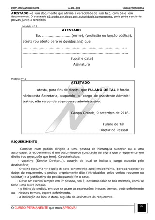PROFº JOSÉ ANTÔNIO RUZZA ALMS – 2016 LÍNGUA PORTUGUESA
O CURSO PERMANENTE que mais APROVA!
92
ATESTADO - é um documento que afirma a veracidade de um fato, com base em
documentos. O atestado só pode ser dado por autoridade competente, pois pode servir de
provas junto a terceiros.
Modelo n° 1
ATESTADO
Eu, ..........................(nome), (profissão ou função pública),
atesto (ou atesto para os devidos fins) que
............................................................................................
.............................................................................................
(Local e data)
Assinatura
Modelo n° 2
ATESTADO
Atesto, para fins de direito, que FULANO DE TAL é funcio-
nário desta Secretaria, ocupando o cargo de Assistente Adminis-
trativo, não responde ao processo administrativo.
Campo Grande, 9 setembro de 2016.
Fulano de Tal
Diretor de Pessoal
REQUERIMENTO
Consiste num pedido dirigido a uma pessoa de hierarquia superior ou a uma
autoridade. O requerimento é um documento de solicitação de algo a que o requerente tem
direito (ou pressupõe que tem). Características:
- vocativo (Senhor Diretor...), através do qual se indica o cargo ocupado pelo
destinatário;
- O texto costuma vir depois de sete centímetros aproximadamente, deve apresentar os
dados do requerente, o pedido propriamente dito (introduzidos pelos verbos requerer ou
solicitar) e a justificativa do pedido quando for o caso.
- Deve ser escrito sempre em 3ª pessoa, isto é, devemos falar de nós mesmos, como se
fosse uma outra pessoa.
- o fecho do pedido, em que se usam as expressões: Nesses termos, pede deferimento
ou Nesses termos, espera deferimento.
- a indicação do local e data, seguida da assinatura do requerente.
 