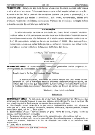 PROFº JOSÉ ANTÔNIO RUZZA ALMS – 2016 LÍNGUA PORTUGUESA
O CURSO PERMANENTE que mais APROVA!
94
PROCURAÇÃO - documento por meio do qual uma pessoa transfere a outros poderes para
praticar atos em seu nome. Podemos destacar as características principais da procuração:
apresentação dos dados pessoais do outorgante (aquele que passa a procuração) e do
outorgado (aquele que recebe a procuração). São: nome, nacionalidade, estado civil,
profissão, residência e identidade; explicação da finalidade da procuração; indicação do local
e da data, seguida de assinatura do outorgante.
PROCURAÇÃO
Por este instrumento particular de procuração, eu, Fulano de tal, brasileiro, estudante,
residente na Rua A, nº 10, nesta cidade, portador da carteira de Identidade n° 00000-00, nomeio
e constituo meu procurador o Sr. Beltrano de tal, brasileiro, casado, advogado, residente na rua
B, n° 20, nesta cidade, portador da Carteira de Identidade nº 00000 - 01, a quem confiro os
mais amplos poderes para realizar todos os atos que se fizerem necessários para efetuar minha
inscrição aos exames vestibulares da Faculdade de Medicina Bom Jesus.
São Paulo, 10 de outubro de 2000.
Assinatura
Fulano de tal
ABAIXO-ASSINADO - é um requerimento coletivo que geralmente contém um pedido ou
uma expressão de solidariedade ou protesto.
Excelentíssimo Senhor Secretário de Obras Públicas
Os abaixo-assinados, moradores do Bairro Parque dos Ipês, nesta cidade,
solicitam a V. Ex.ª a iluminação das ruas próximas à escola municipal do bairro, em
virtude dos estudantes que frequentam o curso noturno, porque eles ficam expostos
a muitos perigos, quando saem das salas de aula e se dirigem ao ponto de ônibus.
São Paulo, 10 de outubro de 2000.
Assinaturas
CURRICULUM VITAE – Na elaboração de um currículo, devemos incluir as informações que
achamos mais importantes para o cargo que estamos pretendendo. Por isso o currículo não
tem uma forma única. Basicamente ele apresenta os seguintes tópicos:
a - Identificação: nome, data e local de nascimento, nacionalidade, estado civil, número de
filhos (se for o caso), endereço residencial, telefone, identidade, órgão expedidor, carteira
profissional, série, cpf nº ..., entre outros;
b - Escolaridade: 1º grau - nome da escola, 2º grau - nome da escola, 3º grau - nome da
escola, e outros dados em conclusão;
c - Cursos complementares - aperfeiçoamento, especialização, informática e outros;
d - Experiência profissional - em ordem cronológica, do mais antigo para o mais recente, os
cargos que exerceu, informando o tipo de atividade executada ou os trabalhos mais
importantes;
e - Local, data e assinatura.
 