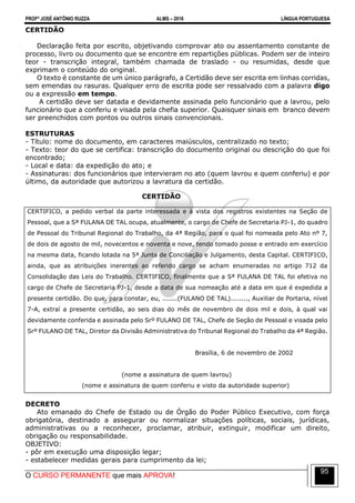 PROFº JOSÉ ANTÔNIO RUZZA ALMS – 2016 LÍNGUA PORTUGUESA
O CURSO PERMANENTE que mais APROVA!
95
CERTIDÃO
Declaração feita por escrito, objetivando comprovar ato ou assentamento constante de
processo, livro ou documento que se encontre em repartições públicas. Podem ser de inteiro
teor - transcrição integral, também chamada de traslado - ou resumidas, desde que
exprimam o conteúdo do original.
O texto é constante de um único parágrafo, a Certidão deve ser escrita em linhas corridas,
sem emendas ou rasuras. Qualquer erro de escrita pode ser ressalvado com a palavra digo
ou a expressão em tempo.
A certidão deve ser datada e devidamente assinada pelo funcionário que a lavrou, pelo
funcionário que a conferiu e visada pela chefia superior. Quaisquer sinais em branco devem
ser preenchidos com pontos ou outros sinais convencionais.
ESTRUTURAS
- Título: nome do documento, em caracteres maiúsculos, centralizado no texto;
- Texto: teor do que se certifica: transcrição do documento original ou descrição do que foi
encontrado;
- Local e data: da expedição do ato; e
- Assinaturas: dos funcionários que intervieram no ato (quem lavrou e quem conferiu) e por
último, da autoridade que autorizou a lavratura da certidão.
CERTIDÃO
CERTIFICO, a pedido verbal da parte interessada e à vista dos registros existentes na Seção de
Pessoal, que a Sª FULANA DE TAL ocupa, atualmente, o cargo de Chefe de Secretaria PJ-1, do quadro
de Pessoal do Tribunal Regional do Trabalho, da 4ª Região, para o qual foi nomeada pelo Ato nº 7,
de dois de agosto de mil, novecentos e noventa e nove, tendo tomado posse e entrado em exercício
na mesma data, ficando lotada na 5ª Junta de Conciliação e Julgamento, desta Capital. CERTIFICO,
ainda, que as atribuições inerentes ao referido cargo se acham enumeradas no artigo 712 da
Consolidação das Leis do Trabalho. CERTIFICO, finalmente que a Sª FULANA DE TAL foi efetiva no
cargo de Chefe de Secretaria PJ-1, desde a data de sua nomeação até a data em que é expedida a
presente certidão. Do que, para constar, eu, .......(FULANO DE TAL)........, Auxiliar de Portaria, nível
7-A, extraí a presente certidão, ao seis dias do mês de novembro de dois mil e dois, à qual vai
devidamente conferida e assinada pelo Srº FULANO DE TAL, Chefe de Seção de Pessoal e visada pelo
Srº FULANO DE TAL, Diretor da Divisão Administrativa do Tribunal Regional do Trabalho da 4ª Região.
Brasília, 6 de novembro de 2002
(nome a assinatura de quem lavrou)
(nome e assinatura de quem conferiu e visto da autoridade superior)
DECRETO
Ato emanado do Chefe de Estado ou de Órgão do Poder Público Executivo, com força
obrigatória, destinado a assegurar ou normalizar situações políticas, sociais, jurídicas,
administrativas ou a reconhecer, proclamar, atribuir, extinguir, modificar um direito,
obrigação ou responsabilidade.
OBJETIVO:
- pôr em execução uma disposição legar;
- estabelecer medidas gerais para cumprimento da lei;
 