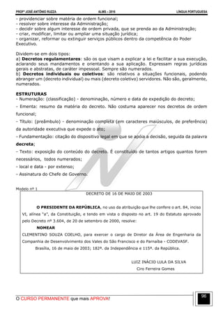 PROFº JOSÉ ANTÔNIO RUZZA ALMS – 2016 LÍNGUA PORTUGUESA
O CURSO PERMANENTE que mais APROVA!
96
- providenciar sobre matéria de ordem funcional;
- resolver sobre interesse da Administração;
- decidir sobre algum interesse de ordem privada, que se prenda ao da Administração;
- criar, modificar, limitar ou ampliar uma situação jurídica;
- organizar, reformar ou extinguir serviços públicos dentro da competência do Poder
Executivo.
Dividem-se em dois tipos:
a) Decretos regulamentares: são os que visam a explicar a lei e facilitar a sua execução,
aclarando seus mandamentos e orientando a sua aplicação. Expressam regras jurídicas
gerais e abstratas, de caráter impessoal. Sempre são numerados.
b) Decretos individuais ou coletivos: são relativos a situações funcionais, podendo
abranger um (decreto individual) ou mais (decreto coletivo) servidores. Não são, geralmente,
numerados.
ESTRUTURAS
- Numeração: (classificação) - denominação, número e data de expedição do decreto;
- Ementa: resumo da matéria do decreto. Não costuma aparecer nos decretos de ordem
funcional;
- Título: (preâmbulo) - denominação completa (em caracteres maiúsculos, de preferência)
da autoridade executiva que expede o ato;
- Fundamentação: citação do dispositivo legal em que se apóia a decisão, seguida da palavra
decreta;
- Texto: exposição do conteúdo do decreto. É constituído de tantos artigos quantos forem
necessários, todos numerados;
- local e data - por extenso;
- Assinatura do Chefe de Governo.
Modelo nº 1
DECRETO DE 16 DE MAIO DE 2003
O PRESIDENTE DA REPÚBLICA, no uso da atribuição que lhe confere o art. 84, inciso
VI, alínea “a”, da Constituição, e tendo em vista o disposto no art. 19 do Estatuto aprovado
pelo Decreto nº 3.604, de 20 de setembro de 2000, resolve:
NOMEAR
CLEMENTINO SOUZA COELHO, para exercer o cargo de Diretor da Área de Engenharia da
Companhia de Desenvolvimento dos Vales do São Francisco e do Parnaíba - CODEVASF.
Brasília, 16 de maio de 2003; 182ª. da Independência e 115ª. da República.
LUIZ INÁCIO LULA DA SILVA
Ciro Ferreira Gomes
 