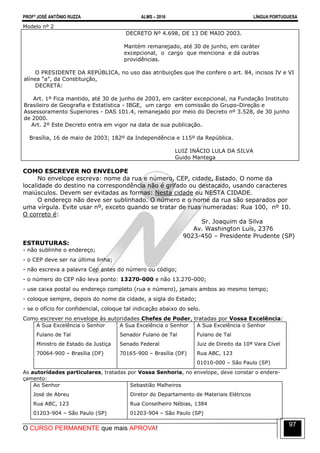 PROFº JOSÉ ANTÔNIO RUZZA ALMS – 2016 LÍNGUA PORTUGUESA
O CURSO PERMANENTE que mais APROVA!
97
Modelo nº 2
DECRETO Nº 4.698, DE 13 DE MAIO 2003.
Mantém remanejado, até 30 de junho, em caráter
excepcional, o cargo que menciona e dá outras
providências.
O PRESIDENTE DA REPÚBLICA, no uso das atribuições que lhe confere o art. 84, incisos IV e VI
alínea “a”, da Constituição,
DECRETA:
Art. 1º Fica mantido, até 30 de junho de 2003, em caráter excepcional, na Fundação Instituto
Brasileiro de Geografia e Estatística - IBGE, um cargo em comissão do Grupo-Direção e
Assessoramento Superiores - DAS 101.4, remanejado por meio do Decreto nº 3.528, de 30 junho
de 2000.
Art. 2º Este Decreto entra em vigor na data de sua publicação.
Brasília, 16 de maio de 2003; 182º da Independência e 115º da República.
LUIZ INÁCIO LULA DA SILVA
Guido Mantega
COMO ESCREVER NO ENVELOPE
No envelope escreva: nome da rua e número, CEP, cidade, Estado. O nome da
localidade do destino na correspondência não é grifado ou destacado, usando caracteres
maiúsculos. Devem ser evitadas as formas: Nesta cidade ou NESTA CIDADE.
O endereço não deve ser sublinhado. O número e o nome da rua são separados por
uma vírgula. Evite usar nº, exceto quando se tratar de ruas numeradas: Rua 100, nº 10.
O correto é:
Sr. Joaquim da Silva
Av. Washington Luís, 2376
9023-450 – Presidente Prudente (SP)
ESTRUTURAS:
- não sublinhe o endereço;
- o CEP deve ser na última linha;
- não escreva a palavra Cep antes do número ou código;
- o número do CEP não leva ponto: 13270-000 e não 13.270-000;
- use caixa postal ou endereço completo (rua e número), jamais ambos ao mesmo tempo;
- coloque sempre, depois do nome da cidade, a sigla do Estado;
- se o ofício for confidencial, coloque tal indicação abaixo do selo.
Como escrever no envelope às autoridades Chefes de Poder, tratadas por Vossa Excelência:
A Sua Excelência o Senhor
Fulano de Tal
Ministro de Estado da Justiça
70064-900 – Brasília (DF)
A Sua Excelência o Senhor
Senador Fulano de Tal
Senado Federal
70165-900 – Brasília (DF)
A Sua Excelência o Senhor
Fulano de Tal
Juiz de Direito da 10ª Vara Cível
Rua ABC, 123
01010-000 – São Paulo (SP)
As autoridades particulares, tratadas por Vossa Senhoria, no envelope, deve constar o endere-
çamento:
Ao Senhor
José de Abreu
Rua ABC, 123
01203-904 – São Paulo (SP)
Sebastião Malheiros
Diretor do Departamento de Materiais Elétricos
Rua Conselheiro Nébias, 1384
01203-904 – São Paulo (SP)
 