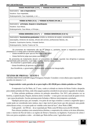 PROFº JOSÉ ANTÔNIO RUZZA ALMS – 2016 LÍNGUA PORTUGUESA
O CURSO PERMANENTE que mais APROVA!
99
VOSSA MAJESTADE (V.M.) / VOSSAS MAJESTADES (VV.MM.)
Destinatário: reis e imperadores
Vocativo: Sua majestade.
Endereçamento: Sua majestade, o rei ...
VOSSA ALTEZA (V.A.) / VOSSAS ALTEZAS (VV.AA..)
Destinatário: príncipes, duques e arquiduques.
Vocativo: Sua Alteza.
Endereçamento: Sua Alteza, o Príncipe...
VOSSA SENHORIA (V.S.ª) / VOSSAS SENHORIAS (V.S.ªs)
Destinatário: funcionários graduados (chefes ou diretores de seção), presidentes de
associações, diretores de escolas, oficiais até coronel, profissionais liberais, etc.
Vocativo: Ilustríssimo Senhor, Prezado Senhor.
Endereçamento: Senhor Fulano de Tal.
Os pronomes de tratamento são de 3ª pessoa e, portanto, levam o respectivo pronome
possessivo e o verbo para a terceira pessoa. Exs.:
– Vossa excelência quer que eu lhe traga o seu café?
– Vossa Senhoria julga que posso auxiliá-lo?
Os pronomes de tratamento devem vir precedidos de vossa, quando nos dirigimos à pessoa
representada pelo pronome, e por sua, quando falamos dessa pessoa.
Ao encontrar o governador, perguntou-lhe:
- Vossa Excelência já aprovou os projetos?
Sua Excelência, o governador, deverá estar presente na inauguração.
TEXTOS DE PROVAS – TEXTO 1
CONHECIMENTOS GERAIS Língua Portuguesa Atenção: Considere o texto abaixo para responder às
questões de números 1 e 2.
Empreendedor vende garrafas de ar puro inglês a R$ 450,00 para cidades poluídas na China
O empresário Leo De Watts, de 27 anos, vende ar coletado no interior do Reino Unido e despacha
para cidades poluídas da China, onde elites pagam quantias consideráveis por poucos segundos de inalação.
A China enfrenta problemas crônicos de poluição atmosférica. Em 2015, pela primeira vez na
história, a capital do país, Pequim, declarou alerta vermelho − o mais grave em uma escala de quatro níveis
− por causa da poluição. Escolas permaneceram fechadas e fábricas interromperam a produção.
“Qualquer pessoa que, por exemplo, viva perto de um lago cristalino e comece a engarrafar água e
vender pode ser considerada meio maluca, mas é algo incrível para locais que não possuem uma grande
oferta dessas coisas, e o ar puro pode ser vendido como item de luxo”, disse Watts à BBC.
Cada garrafa – de 580 mL – de ar exportada por Watts custa 80 libras (cerca de R$ 450,00).
Para oferecer produtos com características distintas, o empresário diz coletar ar de áreas diferentes,
como o interior do País de Gales e as regiões de Dorset e Somerset, na Inglaterra. O processo de coleta é
feito com jarros acoplados a redes – atividade que Watts define como “agricultura aérea”.
 