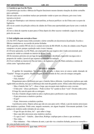 PROFº JOSÉ ANTÔNIO RUZZA ALMS – 2016 LÍNGUA PORTUGUESA
O CURSO PERMANENTE que mais APROVA!
100
1. Conclui-se que Leo De Watts
(A) permitirá que escolas e fábricas de Pequim funcionem mesmo durante situações de alerta vermelho
para a poluição.
(B) tem razão em se considerar maluco por pretender vender ar puro aos chineses, pois essa é uma
iniciativa inviável.
(C) age por filantropia e sem interesse mercantilista, ao buscar purificar o ar da China com o ar puro da
Inglaterra.
(D) viu no cenário de poluição crônica de cidades da China uma oportunidade para lucrar com a venda de
ar puro.
(E) teve a ideia de exportar ar puro para a China depois de obter sucesso vendendo a água de um lago
perto de sua casa.
2. Está redigida com correção a frase:
(A) Até 2015, Pequim nunca tinha acionado o alerta vermelho em decorrencia da poluição. Escolas e
fábricas manteram-se, na ocasião de portas fechadas.
(B) As garrafas contêm 580 mL de ar e custam em torno de R$ 450,00. As elites de cidades como Pequim
compram o ar puro, porque a poluição onde vivem é intensa.
(C) O texto apresenta, Leo De Watts, um empresário de cujo negócio não é nada convensional, pois
consiste de vender ar coletado no interior do Reino Unido.
(D) Se moramos próximo em um lago de águas cristalinas e decidimos engarrafar sua água com o
proposito de vender, é possível que sejamos equiparados de malucos.
(E) O ar é colhido no interior do País de Gales e da Inglaterra e Leo De Watts entitulou, a técnica de
coleta como “agricultura aérea”.
TEXTO 2 - Pechada
O apelido foi instantâneo. No primeiro dia de aula, o aluno novo já estava sendo chamado de
“Gaúcho”. Porque era gaúcho. Recém-chegado do Rio Grande do Sul, com um sotaque carregado.
− Aí, Gaúcho!
− Fala, Gaúcho!
Perguntaram para a professora por que o Gaúcho falava diferente. A professora explicou que cada
região tinha seu idioma, mas que as diferenças não eram tão grandes assim. Afinal, todos falavam português.
− Mas o Gaúcho fala “tu”! − disse o Jorge, que era quem mais implicava com o novato.
− E fala certo − disse a professora. − Pode-se dizer “tu” e pode-se dizer “você”. Os dois estão certos.
O Jorge fez cara de quem não se entregara.
Um dia o Gaúcho chegou tarde na aula e explicou para a professora o que acontecera.
− O pai atravessou a sinaleira e pechou.
− O quê?
− O pai. Atravessou a sinaleira e pechou.
A professora sorriu. Depois achou que não era caso para sorrir. Afinal, o pai do menino atravessara
uma sinaleira e pechara. Podia estar, naquele momento, em algum hospital. Gravemente pechado. Com
pedaços de sinaleira sendo retirados do seu corpo.
− O que foi que ele disse, tia? − quis saber o Jorge.
− Que o pai dele atravessou uma sinaleira e pechou.
− E o que é isso? − Gaúcho... Quer dizer, Rodrigo: explique para a classe o que aconteceu.
− Nós vinha...
− Nós vínhamos. − Nós vínhamos de auto, o pai não viu a sinaleira fechada, passou no vermelho e
deu uma pechada noutro auto.
 