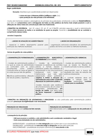 PROF. RICARDO DAMASCENO ASSEMBLEIA LEGISLATIVA - MS - 2016 DIREITO ADMINISTRATIVO
O CURSO PERMANENTE que mais APROVA! 10
Regra: publicidade.
Exceção: [hipótese que a publicidade poderá ser dispensada]
casos em que o interesse público justifique o sigilo; (ou)
para proteção da vida privada e da intimidade.
-muitos vêm tentando ampliar a abrangência do princípio da publicidade, enfatizando a idéia da TRANSPARÊNCIA,
que seria um compromisso com a divulgação de todos os atos públicos da forma mais ampla possível e com a
utilização de vários meios de comunicação além dos tradicionais.
6)PRINCÍPIO DA EFICIÊNCIA [art. 37, caput, CF; art. 2º, Lei 9.784/99]: princípio segundo o qual a Administração
Pública deve alcançar as metas e os resultados às quais se propõe, havendo a possibilidade de se controlar o
cumprimento dessas metas.
-envolve 2 aspectos:
a)MODO DE ATUAÇÃO DO AGENTE PÚBLICO
– espera-se o melhor desempenho possível para
obtenção dos melhores resultados.
b)MODO DE ORGANIZAÇÃO
– organização, estrutural e disciplinar, da administração
pública de forma a se obter os melhores resultados.
-formas de gestão da coisa pública:
a)ADMINISTRAÇÃO PATRIMONIALISTA
– modelo de administração pública
no qual as coisas do administrador
se confundem com as coisas
reconhecidas como públicas.
Confusão entre as coisas do gestor e
as coisas que por ele são geridas.
práticas patrimonialistas: utilização
de veículo público, nepotismo.
b)ADMINISTRAÇÃO BUROCRÁTICA
OU WEBERIANA [MAX WEBER]
– modelo de administração
baseado na existência de controles
prévios e formais. Separa o
patrimônio público dos interesses do
administrador e cria uma burocracia
profissional, com base na
meritocracia, que vela pela
preservação desse patrimônio.
[objetivo é limitar a atuação da
administração para evitar a indevida
disposição do patrimônio público]
-modelo marcado pela existência
de uma burocracia, de um corpo de
funcionários, estabelecidos em
função do mérito, que deve tratar
de forma impessoal o patrimônio
público.
c)ADMINISTRAÇÃO GERENCIAL
– modelo de administração pública
que se baseia na filosofia da
iniciativa privada no serviço público.
-preocupação com a busca de
resultados por meio da adoção de
práticas empresariais.
-o controle existente deve ser
posterior e voltado para os
resultados pretendidos [controle
voltado para os resultados].
7)PRINCÍPIO DA PRESUNÇÃO DE LEGITIMIDADE E VERACIDADE: os atos praticados pela administração pública
possuem presunção de legitimidade e de veracidade.
PRESUNÇÃO DE VERACIDADE:
Está relacionada com certeza do fato narrado.
PRESUNÇÃO DE LEGITIMIDADE:
Está relacionada com a adequação do ato praticado à
lei.
-consequência do princípio:
Até que se prove o contrário, o ato administrativo será considerado verdadeiro e legal.
Auto-executoriedade do ato administrativo.
IMPERATIVIDADE – possibilidade de criar obrigação para outrem sem a sua concordância.
EXIGIBILIDADE – possibilidade de executar/exigir a obrigação devida pelo particular.
EXECUTORIEDADE – possibilidade da própria administração executando o ato.
 